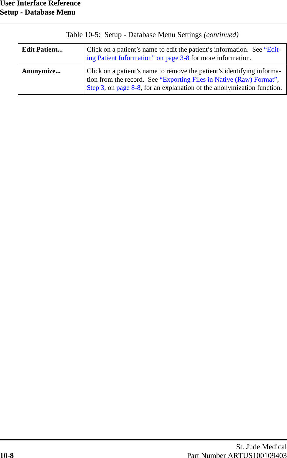 User Interface ReferenceSetup - Database MenuSt. Jude Medical10-8 Part Number ARTUS100109403Edit Patient... Click on a patient’s name to edit the patient’s information.  See “Edit-ing Patient Information” on page 3-8 for more information.Anonymize... Click on a patient’s name to remove the patient’s identifying informa-tion from the record.  See “Exporting Files in Native (Raw) Format”, Step 3, on page 8-8, for an explanation of the anonymization function.Table 10-5:  Setup - Database Menu Settings (continued)