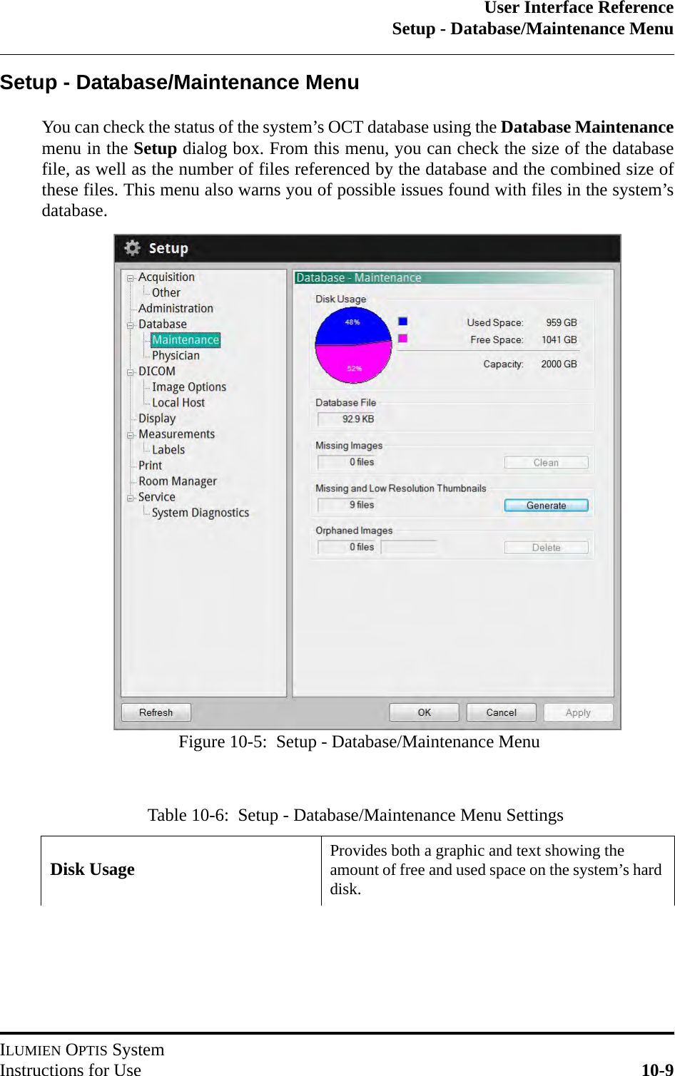 User Interface ReferenceSetup - Database/Maintenance MenuILUMIEN OPTIS SystemInstructions for Use 10-9Setup - Database/Maintenance MenuYou can check the status of the system’s OCT database using the Database Maintenancemenu in the Setup dialog box. From this menu, you can check the size of the databasefile, as well as the number of files referenced by the database and the combined size ofthese files. This menu also warns you of possible issues found with files in the system’sdatabase.Table 10-6:  Setup - Database/Maintenance Menu SettingsDisk Usage Provides both a graphic and text showing the amount of free and used space on the system’s hard disk.Figure 10-5:  Setup - Database/Maintenance Menu