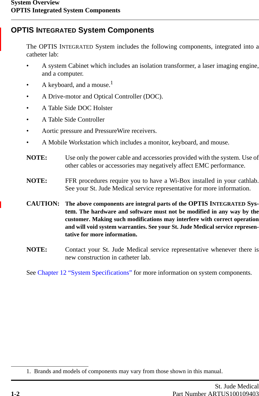 System OverviewOPTIS Integrated System ComponentsSt. Jude Medical1-2 Part Number ARTUS100109403OPTIS INTEGRATED System ComponentsThe OPTIS INTEGRATED System includes the following components, integrated into acatheter lab:• A system Cabinet which includes an isolation transformer, a laser imaging engine,and a computer.• A keyboard, and a mouse.1• A Drive-motor and Optical Controller (DOC).• A Table Side DOC Holster• A Table Side Controller• Aortic pressure and PressureWire receivers.• A Mobile Workstation which includes a monitor, keyboard, and mouse.NOTE: Use only the power cable and accessories provided with the system. Use ofother cables or accessories may negatively affect EMC performance.NOTE: FFR procedures require you to have a Wi-Box installed in your cathlab.See your St. Jude Medical service representative for more information.CAUTION: The above components are integral parts of the OPTIS INTEGRATED Sys-tem. The hardware and software must not be modified in any way by thecustomer. Making such modifications may interfere with correct operationand will void system warranties. See your St. Jude Medical service represen-tative for more information.NOTE: Contact your St. Jude Medical service representative whenever there isnew construction in catheter lab.See Chapter 12 “System Specifications” for more information on system components.1. Brands and models of components may vary from those shown in this manual.