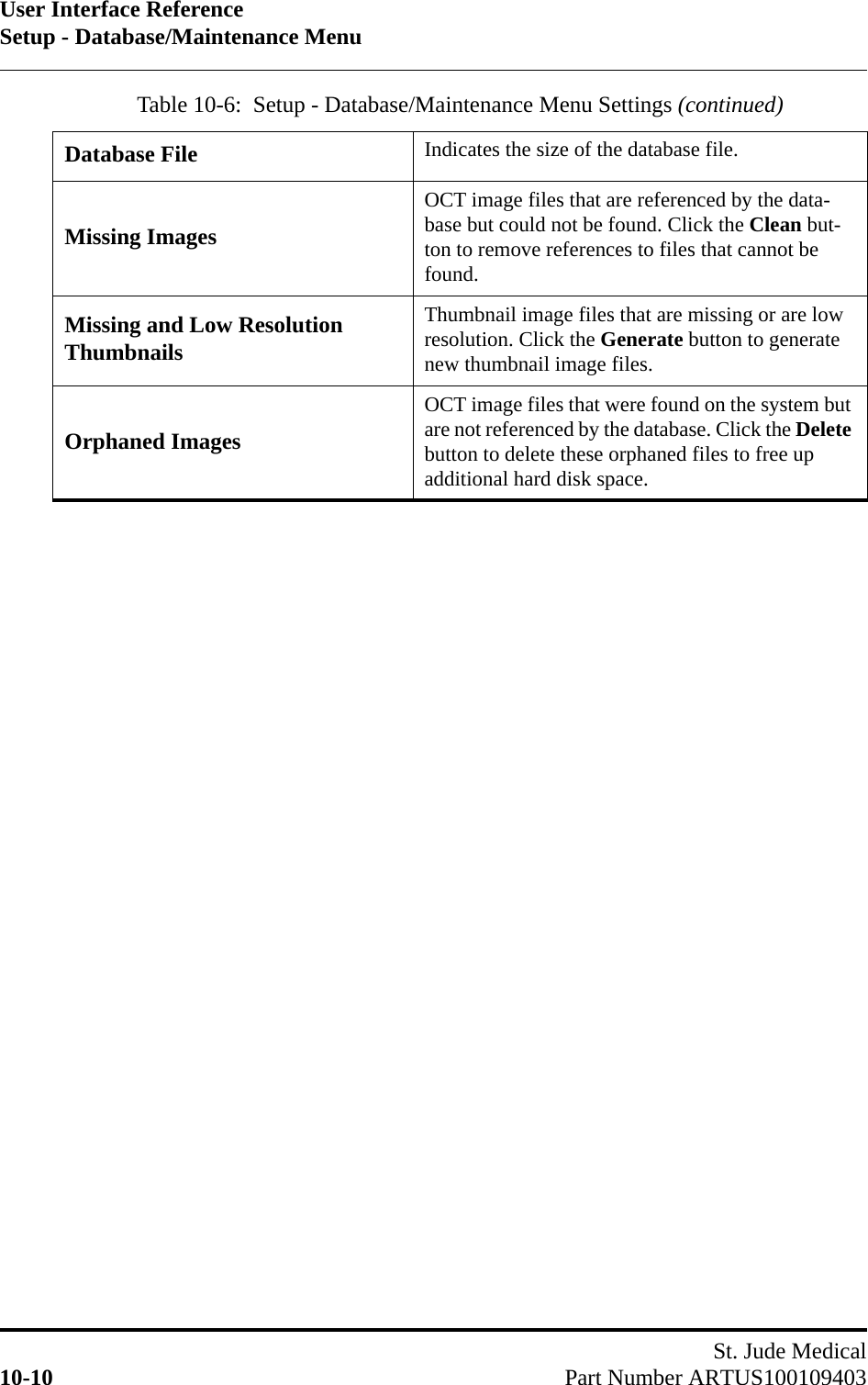 User Interface ReferenceSetup - Database/Maintenance MenuSt. Jude Medical10-10 Part Number ARTUS100109403Database File Indicates the size of the database file.Missing ImagesOCT image files that are referenced by the data-base but could not be found. Click the Clean but-ton to remove references to files that cannot be found.Missing and Low Resolution ThumbnailsThumbnail image files that are missing or are low resolution. Click the Generate button to generate new thumbnail image files.Orphaned ImagesOCT image files that were found on the system but are not referenced by the database. Click the Delete button to delete these orphaned files to free up additional hard disk space.Table 10-6:  Setup - Database/Maintenance Menu Settings (continued)