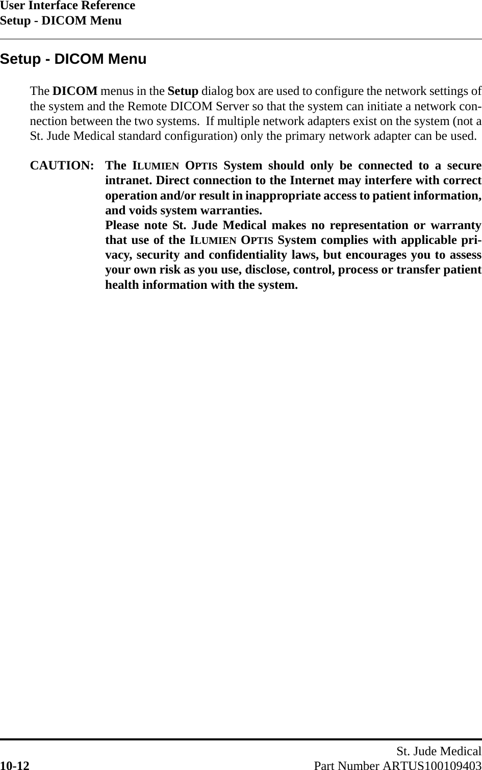User Interface ReferenceSetup - DICOM MenuSt. Jude Medical10-12 Part Number ARTUS100109403Setup - DICOM MenuThe DICOM menus in the Setup dialog box are used to configure the network settings ofthe system and the Remote DICOM Server so that the system can initiate a network con-nection between the two systems.  If multiple network adapters exist on the system (not aSt. Jude Medical standard configuration) only the primary network adapter can be used.CAUTION: The ILUMIEN OPTIS System should only be connected to a secureintranet. Direct connection to the Internet may interfere with correctoperation and/or result in inappropriate access to patient information,and voids system warranties. Please note St. Jude Medical makes no representation or warrantythat use of the ILUMIEN OPTIS System complies with applicable pri-vacy, security and confidentiality laws, but encourages you to assessyour own risk as you use, disclose, control, process or transfer patienthealth information with the system.