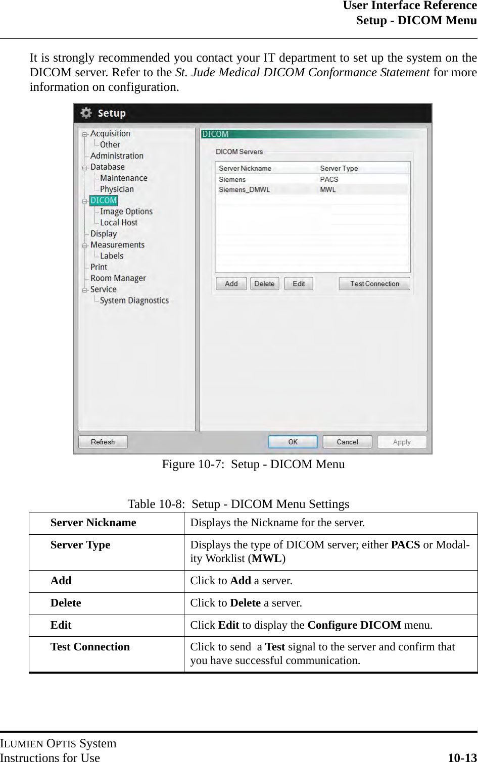 User Interface ReferenceSetup - DICOM MenuILUMIEN OPTIS SystemInstructions for Use 10-13It is strongly recommended you contact your IT department to set up the system on theDICOM server. Refer to the St. Jude Medical DICOM Conformance Statement for moreinformation on configuration.Table 10-8:  Setup - DICOM Menu SettingsServer Nickname Displays the Nickname for the server.Server Type Displays the type of DICOM server; either PACS or Modal-ity Worklist (MWL)Add Click to Add a server.Delete Click to Delete a server.Edit Click Edit to display the Configure DICOM menu.Test Connection Click to send  a Test signal to the server and confirm that you have successful communication.Figure 10-7:  Setup - DICOM Menu