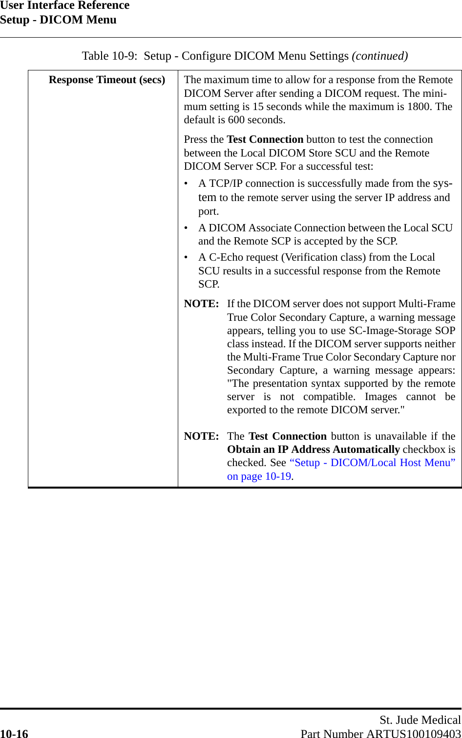 User Interface ReferenceSetup - DICOM MenuSt. Jude Medical10-16 Part Number ARTUS100109403Response Timeout (secs) The maximum time to allow for a response from the Remote DICOM Server after sending a DICOM request. The mini-mum setting is 15 seconds while the maximum is 1800. The default is 600 seconds. Press the Test Connection button to test the connection between the Local DICOM Store SCU and the Remote DICOM Server SCP. For a successful test:• A TCP/IP connection is successfully made from the sys-tem to the remote server using the server IP address and port.• A DICOM Associate Connection between the Local SCU and the Remote SCP is accepted by the SCP.• A C-Echo request (Verification class) from the Local SCU results in a successful response from the Remote SCP.NOTE: If the DICOM server does not support Multi-FrameTrue Color Secondary Capture, a warning messageappears, telling you to use SC-Image-Storage SOPclass instead. If the DICOM server supports neitherthe Multi-Frame True Color Secondary Capture norSecondary Capture, a warning message appears:&quot;The presentation syntax supported by the remoteserver is not compatible. Images cannot beexported to the remote DICOM server.&quot;NOTE: The Test Connection button is unavailable if theObtain an IP Address Automatically checkbox ischecked. See “Setup - DICOM/Local Host Menu”on page 10-19.Table 10-9:  Setup - Configure DICOM Menu Settings (continued)