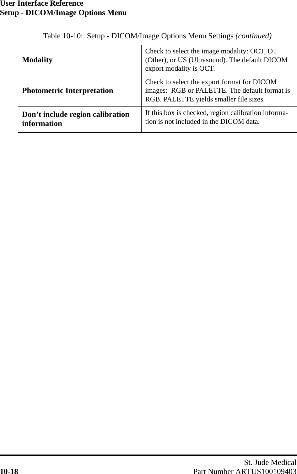 User Interface ReferenceSetup - DICOM/Image Options MenuSt. Jude Medical10-18 Part Number ARTUS100109403Modality Check to select the image modality: OCT, OT (Other), or US (Ultrasound). The default DICOM export modality is OCT.Photometric Interpretation Check to select the export format for DICOM images:  RGB or PALETTE. The default format is RGB. PALETTE yields smaller file sizes.Don’t include region calibration informationIf this box is checked, region calibration informa-tion is not included in the DICOM data.Table 10-10:  Setup - DICOM/Image Options Menu Settings (continued)