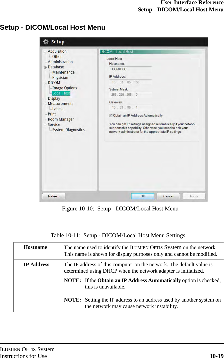 User Interface ReferenceSetup - DICOM/Local Host MenuILUMIEN OPTIS SystemInstructions for Use 10-19Setup - DICOM/Local Host MenuTable 10-11:  Setup - DICOM/Local Host Menu SettingsHostname The name used to identify the ILUMIEN OPTIS System on the network. This name is shown for display purposes only and cannot be modified.IP Address The IP address of this computer on the network. The default value is determined using DHCP when the network adapter is initialized.NOTE: If the Obtain an IP Address Automatically option is checked,this is unavailable.NOTE: Setting the IP address to an address used by another system onthe network may cause network instability.Figure 10-10:  Setup - DICOM/Local Host Menu