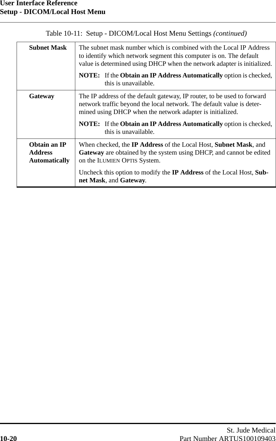 User Interface ReferenceSetup - DICOM/Local Host MenuSt. Jude Medical10-20 Part Number ARTUS100109403Subnet Mask The subnet mask number which is combined with the Local IP Address to identify which network segment this computer is on. The default value is determined using DHCP when the network adapter is initialized.NOTE: If the Obtain an IP Address Automatically option is checked,this is unavailable.Gateway The IP address of the default gateway, IP router, to be used to forward network traffic beyond the local network. The default value is deter-mined using DHCP when the network adapter is initialized.NOTE: If the Obtain an IP Address Automatically option is checked,this is unavailable.Obtain an IP Address AutomaticallyWhen checked, the IP Address of the Local Host, Subnet Mask, and Gateway are obtained by the system using DHCP, and cannot be edited on the ILUMIEN OPTIS System.Uncheck this option to modify the IP Address of the Local Host, Sub-net Mask, and Gateway.Table 10-11:  Setup - DICOM/Local Host Menu Settings (continued)