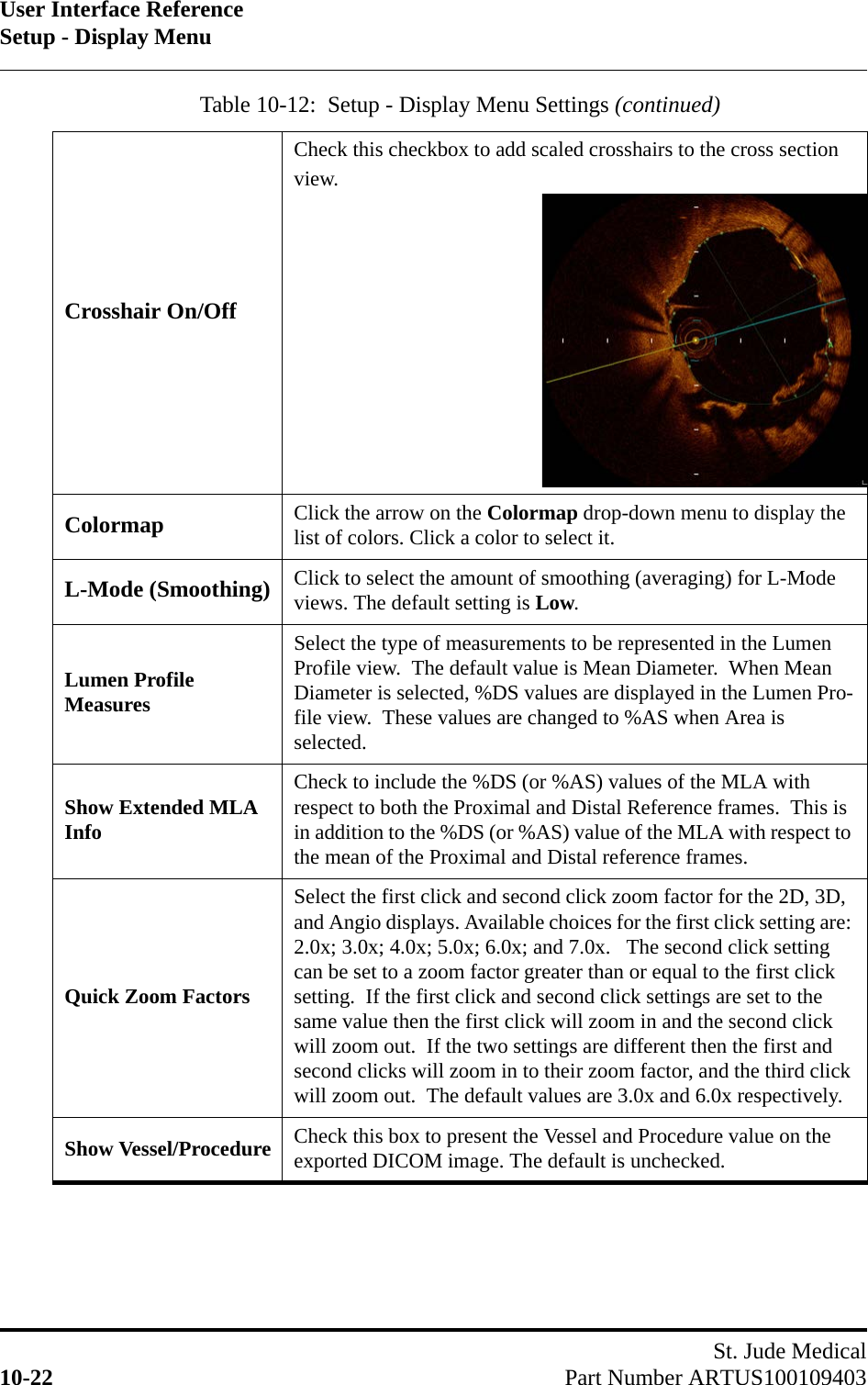 User Interface ReferenceSetup - Display MenuSt. Jude Medical10-22 Part Number ARTUS100109403Crosshair On/OffCheck this checkbox to add scaled crosshairs to the cross section view. Colormap Click the arrow on the Colormap drop-down menu to display the list of colors. Click a color to select it.L-Mode (Smoothing) Click to select the amount of smoothing (averaging) for L-Mode views. The default setting is Low.Lumen Profile MeasuresSelect the type of measurements to be represented in the Lumen Profile view.  The default value is Mean Diameter.  When Mean Diameter is selected, %DS values are displayed in the Lumen Pro-file view.  These values are changed to %AS when Area is selected.Show Extended MLA InfoCheck to include the %DS (or %AS) values of the MLA with respect to both the Proximal and Distal Reference frames.  This is in addition to the %DS (or %AS) value of the MLA with respect to the mean of the Proximal and Distal reference frames.Quick Zoom FactorsSelect the first click and second click zoom factor for the 2D, 3D, and Angio displays. Available choices for the first click setting are: 2.0x; 3.0x; 4.0x; 5.0x; 6.0x; and 7.0x.   The second click setting can be set to a zoom factor greater than or equal to the first click setting.  If the first click and second click settings are set to the same value then the first click will zoom in and the second click will zoom out.  If the two settings are different then the first and second clicks will zoom in to their zoom factor, and the third click will zoom out.  The default values are 3.0x and 6.0x respectively.Show Vessel/Procedure Check this box to present the Vessel and Procedure value on the exported DICOM image. The default is unchecked.Table 10-12:  Setup - Display Menu Settings (continued)