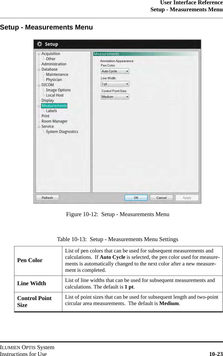 User Interface ReferenceSetup - Measurements MenuILUMIEN OPTIS SystemInstructions for Use 10-23Setup - Measurements MenuTable 10-13:  Setup - Measurements Menu SettingsPen ColorList of pen colors that can be used for subsequent measurements and calculations.  If Auto Cycle is selected, the pen color used for measure-ments is automatically changed to the next color after a new measure-ment is completed.Line Width List of line widths that can be used for subsequent measurements and calculations. The default is 1pt.Control Point SizeList of point sizes that can be used for subsequent length and two-point circular area measurements.  The default is Medium.Figure 10-12:  Setup - Measurements Menu