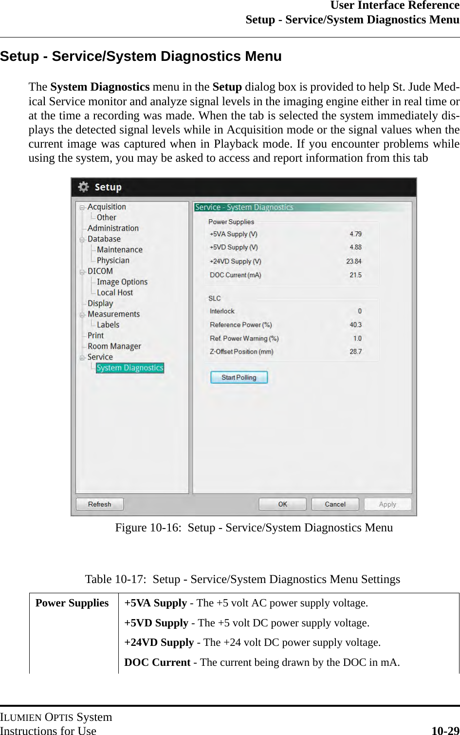 User Interface ReferenceSetup - Service/System Diagnostics MenuILUMIEN OPTIS SystemInstructions for Use 10-29Setup - Service/System Diagnostics MenuThe System Diagnostics menu in the Setup dialog box is provided to help St. Jude Med-ical Service monitor and analyze signal levels in the imaging engine either in real time orat the time a recording was made. When the tab is selected the system immediately dis-plays the detected signal levels while in Acquisition mode or the signal values when thecurrent image was captured when in Playback mode. If you encounter problems whileusing the system, you may be asked to access and report information from this tabTable 10-17:  Setup - Service/System Diagnostics Menu SettingsPower Supplies +5VA Supply - The +5 volt AC power supply voltage.+5VD Supply - The +5 volt DC power supply voltage.+24VD Supply - The +24 volt DC power supply voltage.DOC Current - The current being drawn by the DOC in mA.Figure 10-16:  Setup - Service/System Diagnostics Menu