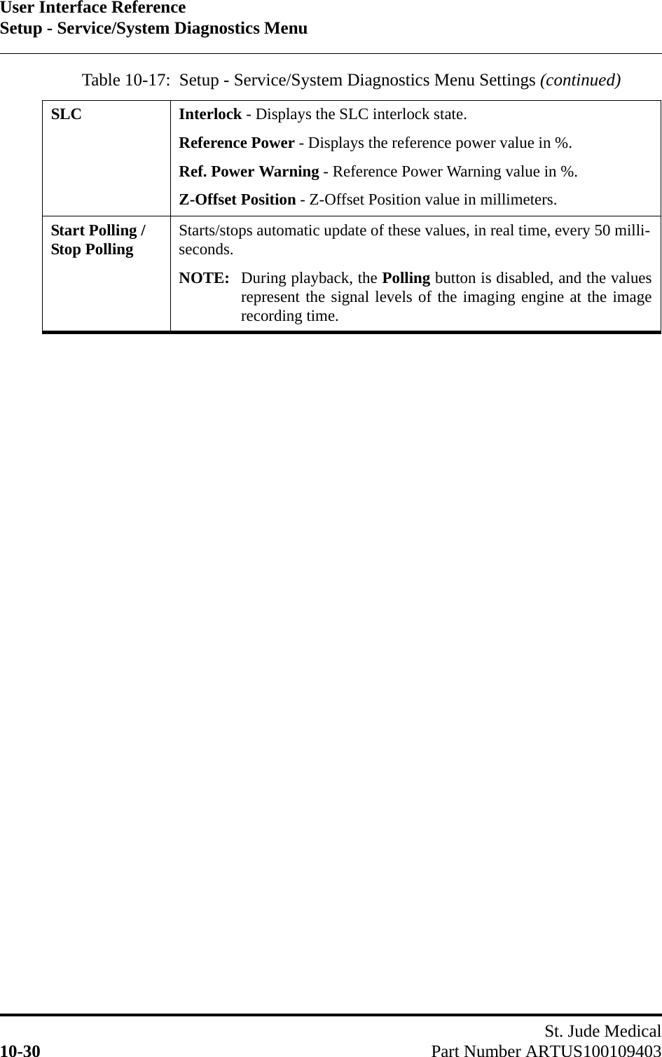 User Interface ReferenceSetup - Service/System Diagnostics MenuSt. Jude Medical10-30 Part Number ARTUS100109403SLC Interlock - Displays the SLC interlock state.Reference Power - Displays the reference power value in %.Ref. Power Warning - Reference Power Warning value in %.Z-Offset Position - Z-Offset Position value in millimeters.Start Polling / Stop Polling Starts/stops automatic update of these values, in real time, every 50 milli-seconds.NOTE: During playback, the Polling button is disabled, and the valuesrepresent the signal levels of the imaging engine at the imagerecording time.Table 10-17:  Setup - Service/System Diagnostics Menu Settings (continued)
