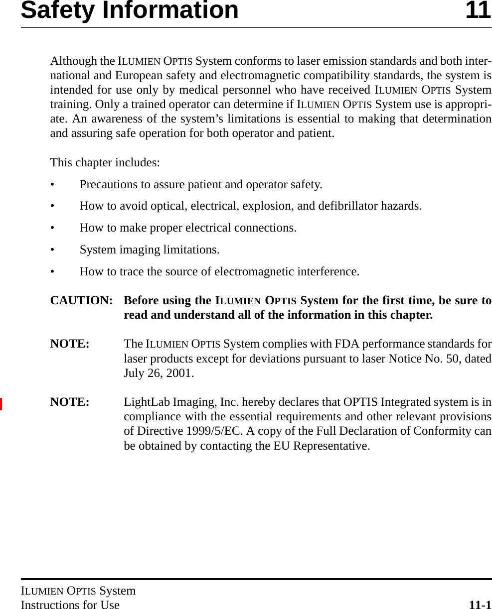 ILUMIEN OPTIS SystemInstructions for Use 11-1Safety Information 11Although the ILUMIEN OPTIS System conforms to laser emission standards and both inter-national and European safety and electromagnetic compatibility standards, the system isintended for use only by medical personnel who have received ILUMIEN OPTIS Systemtraining. Only a trained operator can determine if ILUMIEN OPTIS System use is appropri-ate. An awareness of the system’s limitations is essential to making that determinationand assuring safe operation for both operator and patient.This chapter includes:• Precautions to assure patient and operator safety.• How to avoid optical, electrical, explosion, and defibrillator hazards.• How to make proper electrical connections.• System imaging limitations.• How to trace the source of electromagnetic interference.CAUTION: Before using the ILUMIEN OPTIS System for the first time, be sure toread and understand all of the information in this chapter.NOTE: The ILUMIEN OPTIS System complies with FDA performance standards forlaser products except for deviations pursuant to laser Notice No. 50, datedJuly 26, 2001.NOTE: LightLab Imaging, Inc. hereby declares that OPTIS Integrated system is incompliance with the essential requirements and other relevant provisionsof Directive 1999/5/EC. A copy of the Full Declaration of Conformity canbe obtained by contacting the EU Representative.