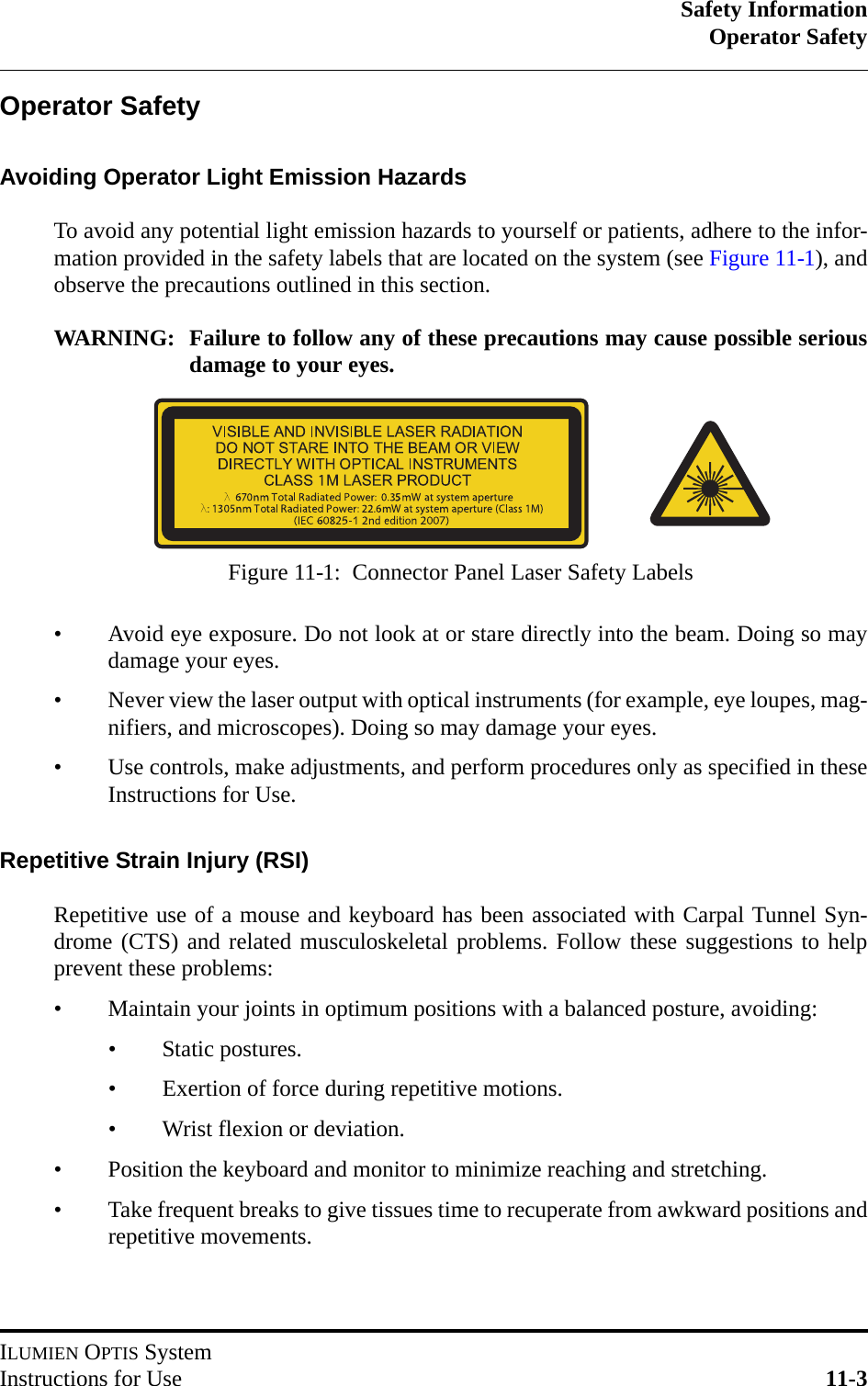 Safety InformationOperator SafetyILUMIEN OPTIS SystemInstructions for Use 11-3Operator SafetyAvoiding Operator Light Emission HazardsTo avoid any potential light emission hazards to yourself or patients, adhere to the infor-mation provided in the safety labels that are located on the system (see Figure 11-1), andobserve the precautions outlined in this section.WARNING: Failure to follow any of these precautions may cause possible seriousdamage to your eyes.• Avoid eye exposure. Do not look at or stare directly into the beam. Doing so maydamage your eyes.• Never view the laser output with optical instruments (for example, eye loupes, mag-nifiers, and microscopes). Doing so may damage your eyes.• Use controls, make adjustments, and perform procedures only as specified in theseInstructions for Use.Repetitive Strain Injury (RSI)Repetitive use of a mouse and keyboard has been associated with Carpal Tunnel Syn-drome (CTS) and related musculoskeletal problems. Follow these suggestions to helpprevent these problems:• Maintain your joints in optimum positions with a balanced posture, avoiding:• Static postures.• Exertion of force during repetitive motions.• Wrist flexion or deviation.• Position the keyboard and monitor to minimize reaching and stretching.• Take frequent breaks to give tissues time to recuperate from awkward positions andrepetitive movements.Figure 11-1:  Connector Panel Laser Safety Labels