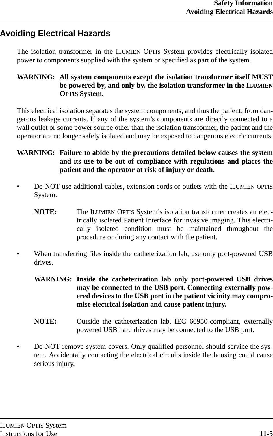 Safety InformationAvoiding Electrical HazardsILUMIEN OPTIS SystemInstructions for Use 11-5Avoiding Electrical HazardsThe isolation transformer in the ILUMIEN OPTIS System provides electrically isolatedpower to components supplied with the system or specified as part of the system.WARNING: All system components except the isolation transformer itself MUSTbe powered by, and only by, the isolation transformer in the ILUMIENOPTIS System.This electrical isolation separates the system components, and thus the patient, from dan-gerous leakage currents. If any of the system’s components are directly connected to awall outlet or some power source other than the isolation transformer, the patient and theoperator are no longer safely isolated and may be exposed to dangerous electric currents.WARNING: Failure to abide by the precautions detailed below causes the systemand its use to be out of compliance with regulations and places thepatient and the operator at risk of injury or death.• Do NOT use additional cables, extension cords or outlets with the ILUMIEN OPTISSystem.NOTE: The ILUMIEN OPTIS System’s isolation transformer creates an elec-trically isolated Patient Interface for invasive imaging. This electri-cally isolated condition must be maintained throughout theprocedure or during any contact with the patient.• When transferring files inside the catheterization lab, use only port-powered USBdrives.WARNING: Inside the catheterization lab only port-powered USB drivesmay be connected to the USB port. Connecting externally pow-ered devices to the USB port in the patient vicinity may compro-mise electrical isolation and cause patient injury.NOTE: Outside the catheterization lab, IEC 60950-compliant, externallypowered USB hard drives may be connected to the USB port.• Do NOT remove system covers. Only qualified personnel should service the sys-tem. Accidentally contacting the electrical circuits inside the housing could causeserious injury.