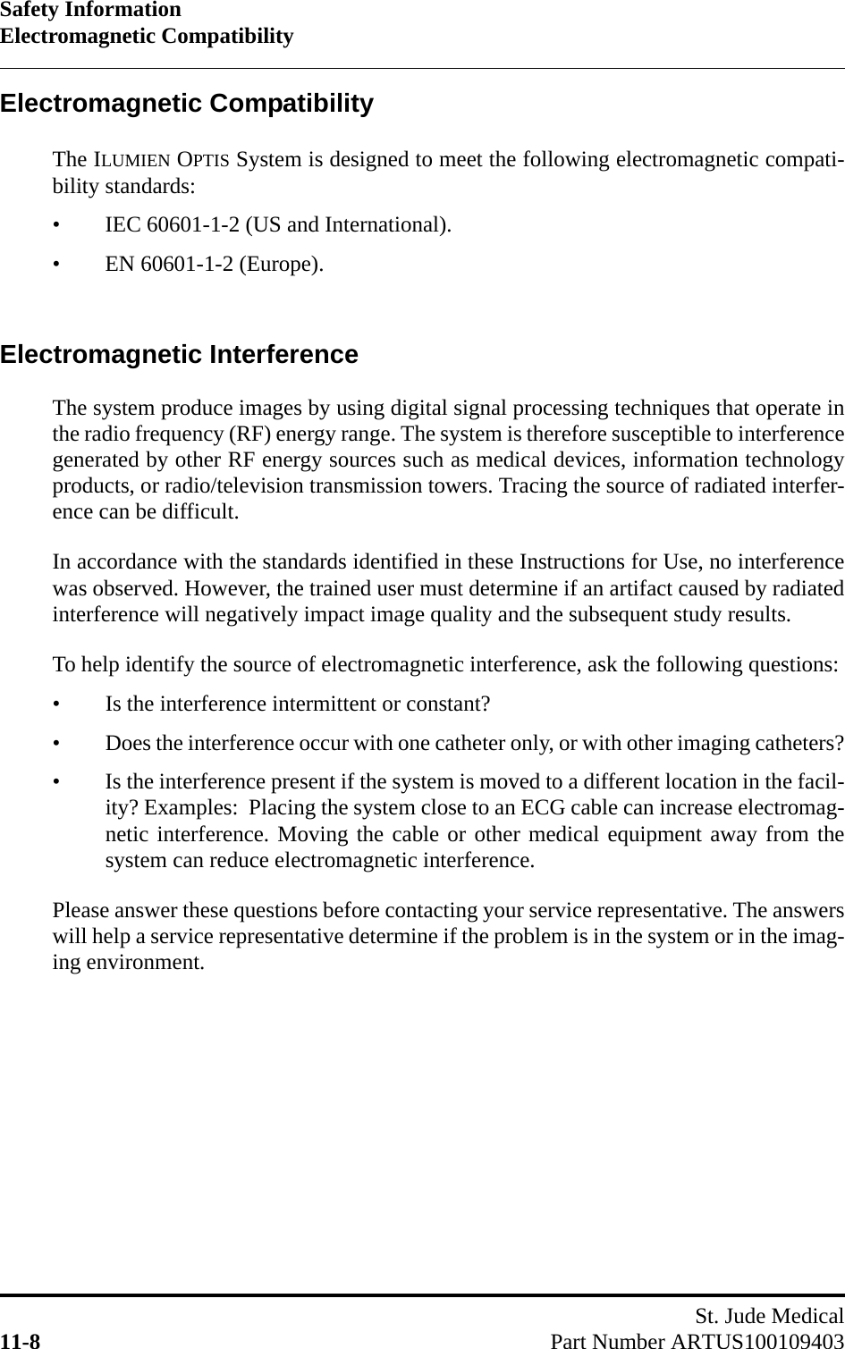 Safety InformationElectromagnetic CompatibilitySt. Jude Medical11-8 Part Number ARTUS100109403Electromagnetic CompatibilityThe ILUMIEN OPTIS System is designed to meet the following electromagnetic compati-bility standards:• IEC 60601-1-2 (US and International).• EN 60601-1-2 (Europe).Electromagnetic InterferenceThe system produce images by using digital signal processing techniques that operate inthe radio frequency (RF) energy range. The system is therefore susceptible to interferencegenerated by other RF energy sources such as medical devices, information technologyproducts, or radio/television transmission towers. Tracing the source of radiated interfer-ence can be difficult.In accordance with the standards identified in these Instructions for Use, no interferencewas observed. However, the trained user must determine if an artifact caused by radiatedinterference will negatively impact image quality and the subsequent study results.To help identify the source of electromagnetic interference, ask the following questions:• Is the interference intermittent or constant?• Does the interference occur with one catheter only, or with other imaging catheters?• Is the interference present if the system is moved to a different location in the facil-ity? Examples:  Placing the system close to an ECG cable can increase electromag-netic interference. Moving the cable or other medical equipment away from thesystem can reduce electromagnetic interference.Please answer these questions before contacting your service representative. The answerswill help a service representative determine if the problem is in the system or in the imag-ing environment.