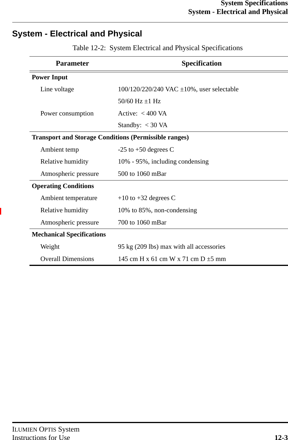 System SpecificationsSystem - Electrical and PhysicalILUMIEN OPTIS SystemInstructions for Use 12-3System - Electrical and PhysicalTable 12-2:  System Electrical and Physical SpecificationsParameter SpecificationPower InputLine voltage 100/120/220/240 VAC ±10%, user selectable50/60 Hz ±1 HzPower consumption Active:  &lt; 400 VAStandby:  &lt; 30 VATransport and Storage Conditions (Permissible ranges)Ambient temp -25 to +50 degrees CRelative humidity 10% - 95%, including condensingAtmospheric pressure 500 to 1060 mBarOperating ConditionsAmbient temperature +10 to +32 degrees CRelative humidity 10% to 85%, non-condensingAtmospheric pressure 700 to 1060 mBarMechanical SpecificationsWeight 95 kg (209 lbs) max with all accessoriesOverall Dimensions 145 cm H x 61 cm W x 71 cm D ±5 mm