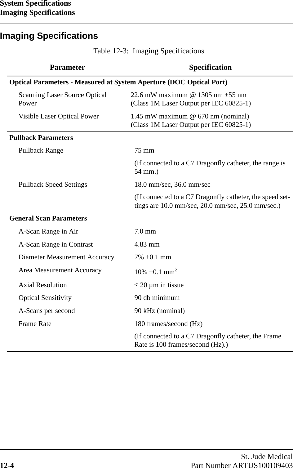 System SpecificationsImaging SpecificationsSt. Jude Medical12-4 Part Number ARTUS100109403Imaging SpecificationsTable 12-3:  Imaging SpecificationsParameter SpecificationOptical Parameters - Measured at System Aperture (DOC Optical Port)Scanning Laser Source Optical Power 22.6 mW maximum @ 1305 nm ±55 nm(Class 1M Laser Output per IEC 60825-1)Visible Laser Optical Power 1.45 mW maximum @ 670 nm (nominal)(Class 1M Laser Output per IEC 60825-1)Pullback ParametersPullback Range 75 mm(If connected to a C7 Dragonfly catheter, the range is 54 mm.)Pullback Speed Settings 18.0 mm/sec, 36.0 mm/sec(If connected to a C7 Dragonfly catheter, the speed set-tings are 10.0 mm/sec, 20.0 mm/sec, 25.0 mm/sec.)General Scan ParametersA-Scan Range in Air 7.0 mmA-Scan Range in Contrast 4.83 mmDiameter Measurement Accuracy 7% ±0.1 mmArea Measurement Accuracy 10% ±0.1 mm2Axial Resolution  20 µm in tissueOptical Sensitivity 90 db minimumA-Scans per second 90 kHz (nominal)Frame Rate 180 frames/second (Hz)(If connected to a C7 Dragonfly catheter, the Frame Rate is 100 frames/second (Hz).)