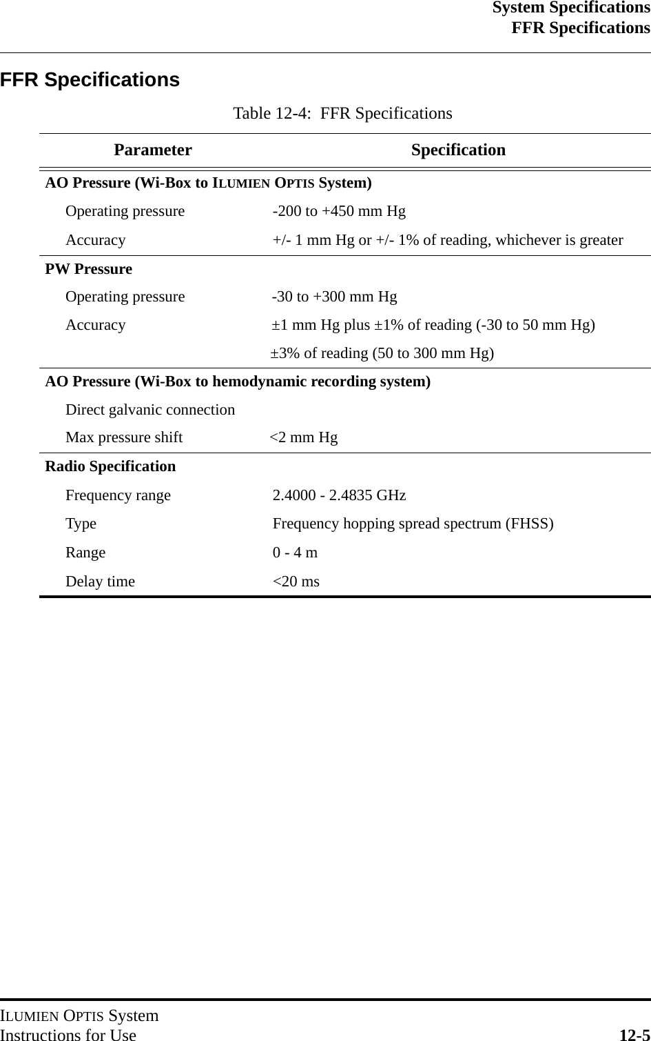 System SpecificationsFFR SpecificationsILUMIEN OPTIS SystemInstructions for Use 12-5FFR SpecificationsTable 12-4:  FFR SpecificationsParameter SpecificationAO Pressure (Wi-Box to ILUMIEN OPTIS System)Operating pressure -200 to +450 mm HgAccuracy +/- 1 mm Hg or +/- 1% of reading, whichever is greaterPW PressureOperating pressure                      -30 to +300 mm HgAccuracy                                     ±1 mm Hg plus ±1% of reading (-30 to 50 mm Hg)                                                    ±3% of reading (50 to 300 mm Hg)AO Pressure (Wi-Box to hemodynamic recording system)Direct galvanic connectionMax pressure shift                      &lt;2 mm HgRadio SpecificationFrequency range 2.4000 - 2.4835 GHzType Frequency hopping spread spectrum (FHSS)Range 0 - 4 mDelay time &lt;20 ms