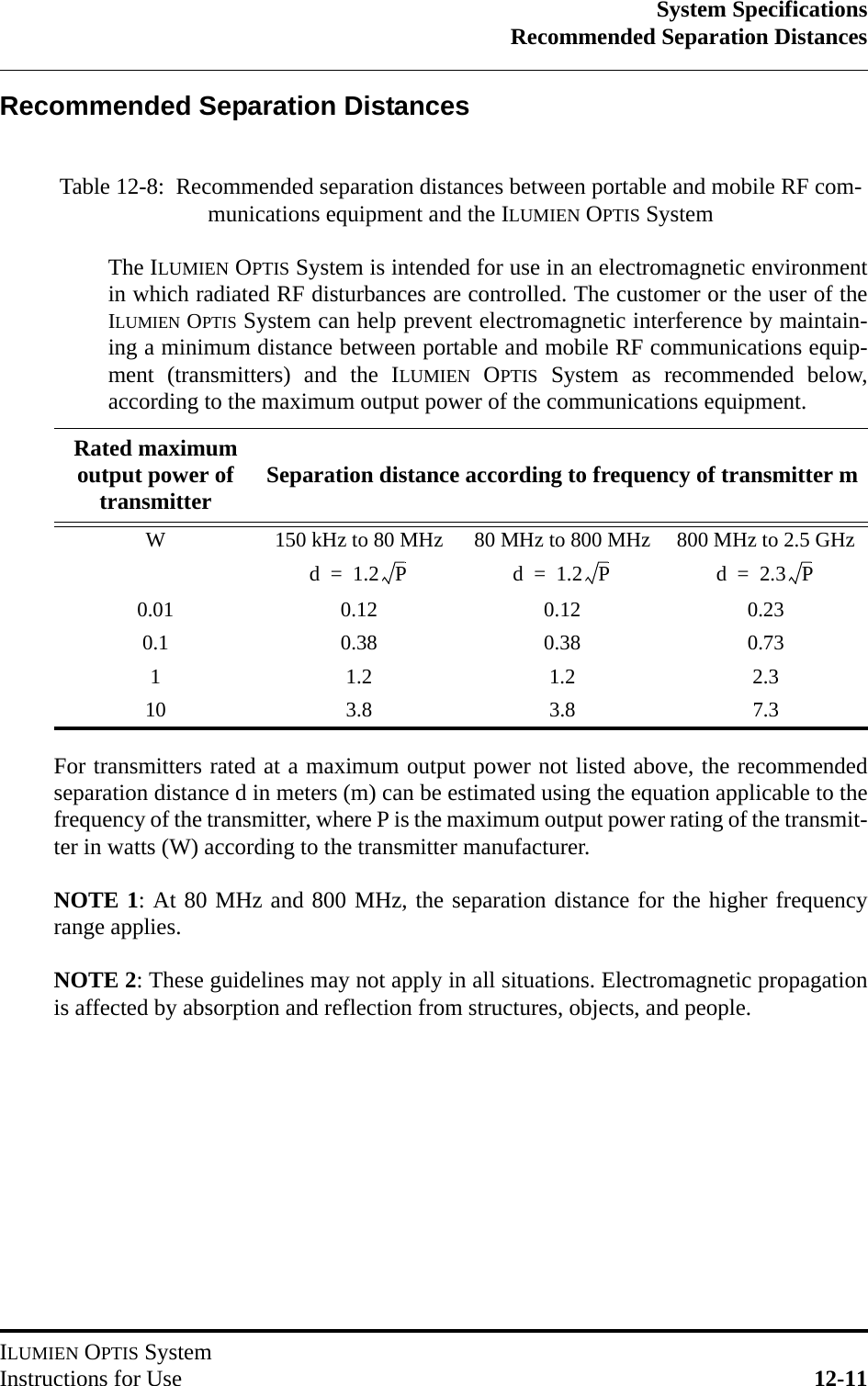 System SpecificationsRecommended Separation DistancesILUMIEN OPTIS SystemInstructions for Use 12-11Recommended Separation DistancesFor transmitters rated at a maximum output power not listed above, the recommendedseparation distance d in meters (m) can be estimated using the equation applicable to thefrequency of the transmitter, where P is the maximum output power rating of the transmit-ter in watts (W) according to the transmitter manufacturer.NOTE 1: At 80 MHz and 800 MHz, the separation distance for the higher frequencyrange applies.NOTE 2: These guidelines may not apply in all situations. Electromagnetic propagationis affected by absorption and reflection from structures, objects, and people.Table 12-8:  Recommended separation distances between portable and mobile RF com-munications equipment and the ILUMIEN OPTIS SystemThe ILUMIEN OPTIS System is intended for use in an electromagnetic environmentin which radiated RF disturbances are controlled. The customer or the user of theILUMIEN OPTIS System can help prevent electromagnetic interference by maintain-ing a minimum distance between portable and mobile RF communications equip-ment (transmitters) and the ILUMIEN OPTIS System as recommended below,according to the maximum output power of the communications equipment.Rated maximum output power of transmitter Separation distance according to frequency of transmitter mW 150 kHz to 80 MHz 80 MHz to 800 MHz 800 MHz to 2.5 GHz0.01 0.12 0.12 0.230.1 0.38 0.38 0.731 1.2 1.2 2.310 3.8 3.8 7.3d1.2P=d1.2P=d2.3P=