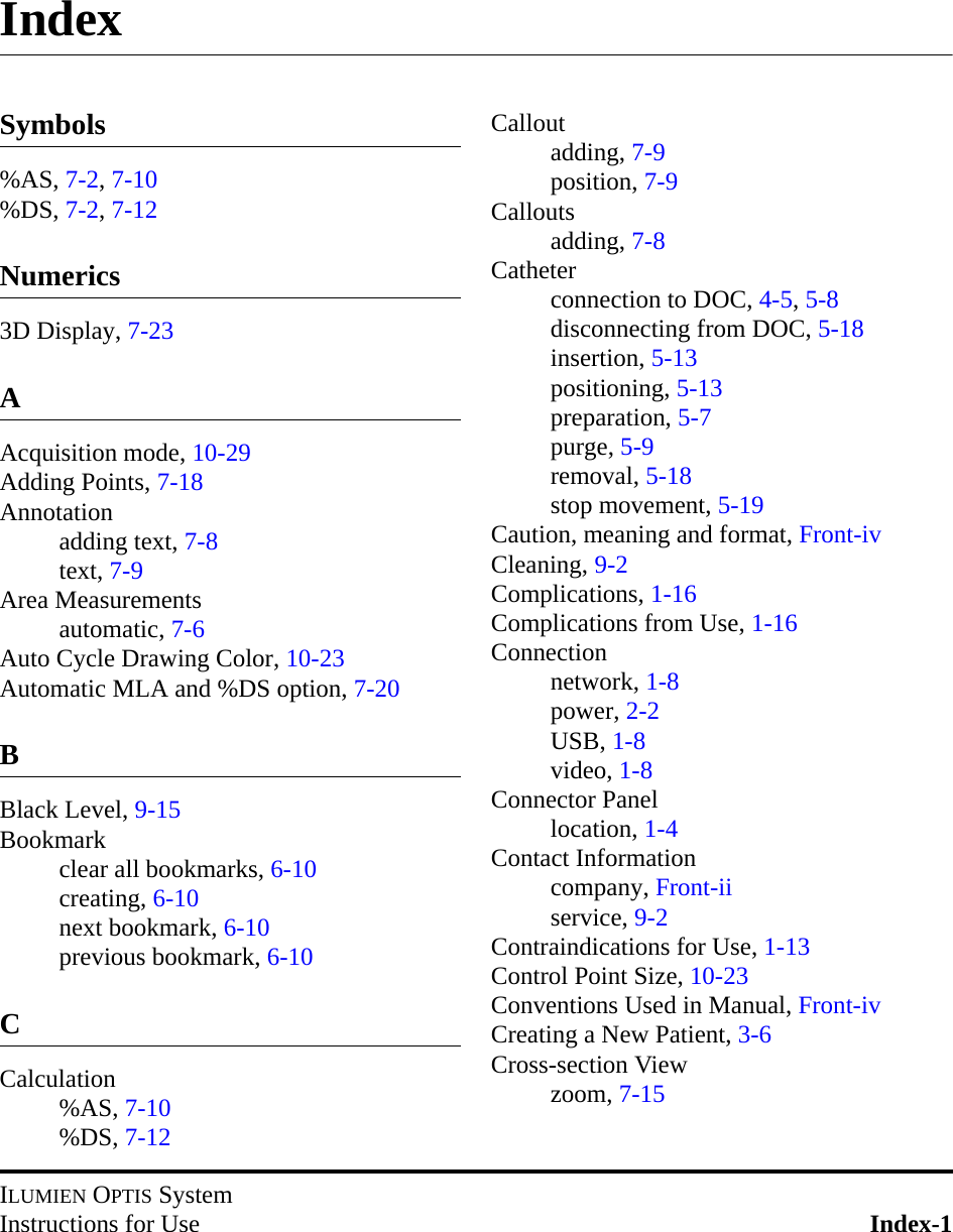 ILUMIEN OPTIS SystemInstructions for Use Index-1IndexSymbols%AS, 7-2, 7-10%DS, 7-2, 7-12Numerics3D Display, 7-23AAcquisition mode, 10-29Adding Points, 7-18Annotationadding text, 7-8text, 7-9Area Measurementsautomatic, 7-6Auto Cycle Drawing Color, 10-23Automatic MLA and %DS option, 7-20BBlack Level, 9-15Bookmarkclear all bookmarks, 6-10creating, 6-10next bookmark, 6-10previous bookmark, 6-10CCalculation%AS, 7-10%DS, 7-12Calloutadding, 7-9position, 7-9Calloutsadding, 7-8Catheterconnection to DOC, 4-5, 5-8disconnecting from DOC, 5-18insertion, 5-13positioning, 5-13preparation, 5-7purge, 5-9removal, 5-18stop movement, 5-19Caution, meaning and format, Front-ivCleaning, 9-2Complications, 1-16Complications from Use, 1-16Connectionnetwork, 1-8power, 2-2USB, 1-8video, 1-8Connector Panellocation, 1-4Contact Informationcompany, Front-iiservice, 9-2Contraindications for Use, 1-13Control Point Size, 10-23Conventions Used in Manual, Front-ivCreating a New Patient, 3-6Cross-section Viewzoom, 7-15