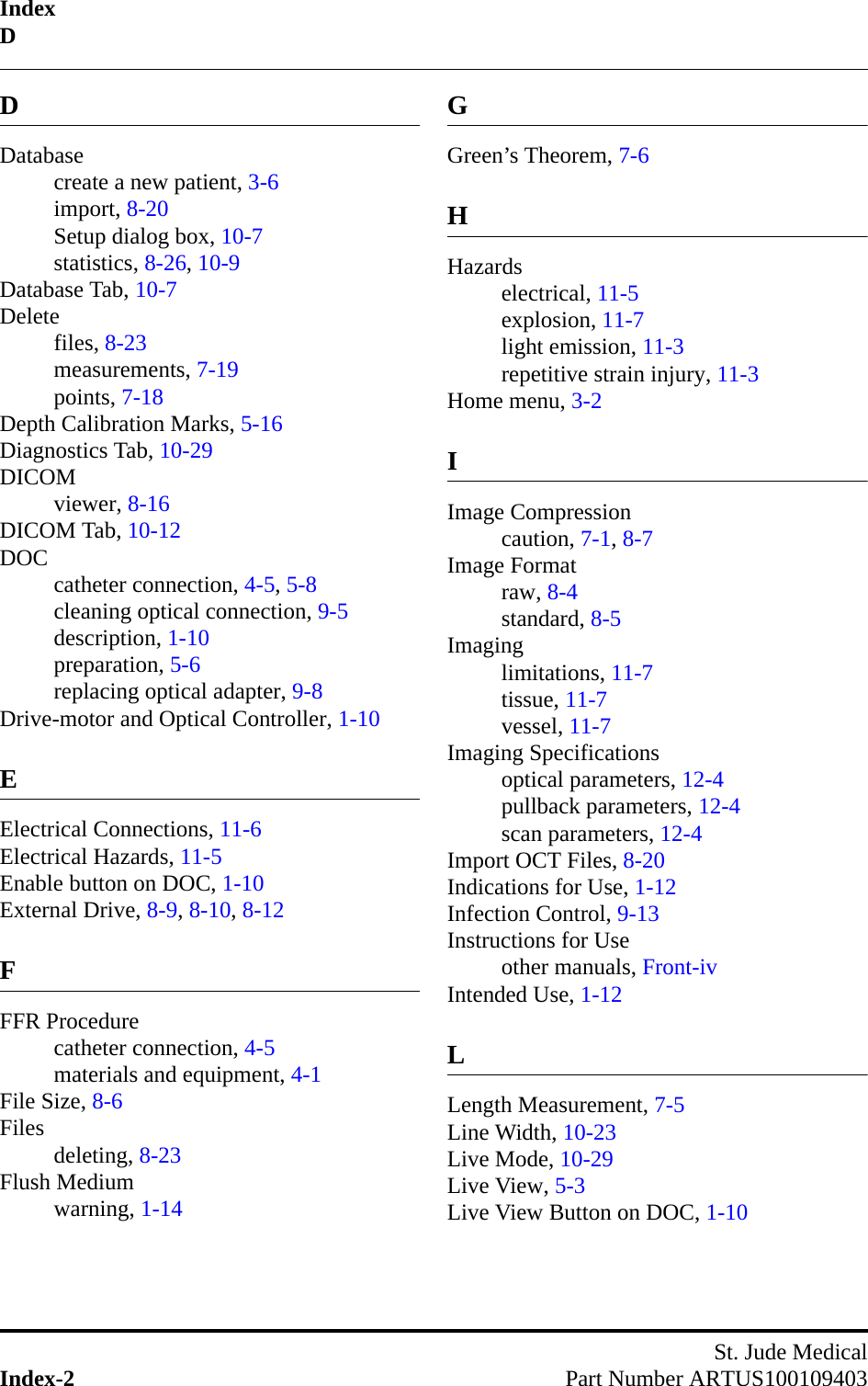 IndexDSt. Jude MedicalIndex-2 Part Number ARTUS100109403DDatabasecreate a new patient, 3-6import, 8-20Setup dialog box, 10-7statistics, 8-26, 10-9Database Tab, 10-7Deletefiles, 8-23measurements, 7-19points, 7-18Depth Calibration Marks, 5-16Diagnostics Tab, 10-29DICOMviewer, 8-16DICOM Tab, 10-12DOC catheter connection, 4-5, 5-8cleaning optical connection, 9-5description, 1-10preparation, 5-6replacing optical adapter, 9-8Drive-motor and Optical Controller, 1-10EElectrical Connections, 11-6Electrical Hazards, 11-5Enable button on DOC, 1-10External Drive, 8-9, 8-10, 8-12FFFR Procedurecatheter connection, 4-5materials and equipment, 4-1File Size, 8-6Files deleting, 8-23Flush Mediumwarning, 1-14GGreen’s Theorem, 7-6HHazardselectrical, 11-5explosion, 11-7light emission, 11-3repetitive strain injury, 11-3Home menu, 3-2IImage Compressioncaution, 7-1, 8-7Image Formatraw, 8-4standard, 8-5Imaginglimitations, 11-7tissue, 11-7vessel, 11-7Imaging Specificationsoptical parameters, 12-4pullback parameters, 12-4scan parameters, 12-4Import OCT Files, 8-20Indications for Use, 1-12Infection Control, 9-13Instructions for Useother manuals, Front-ivIntended Use, 1-12LLength Measurement, 7-5Line Width, 10-23Live Mode, 10-29Live View, 5-3Live View Button on DOC, 1-10