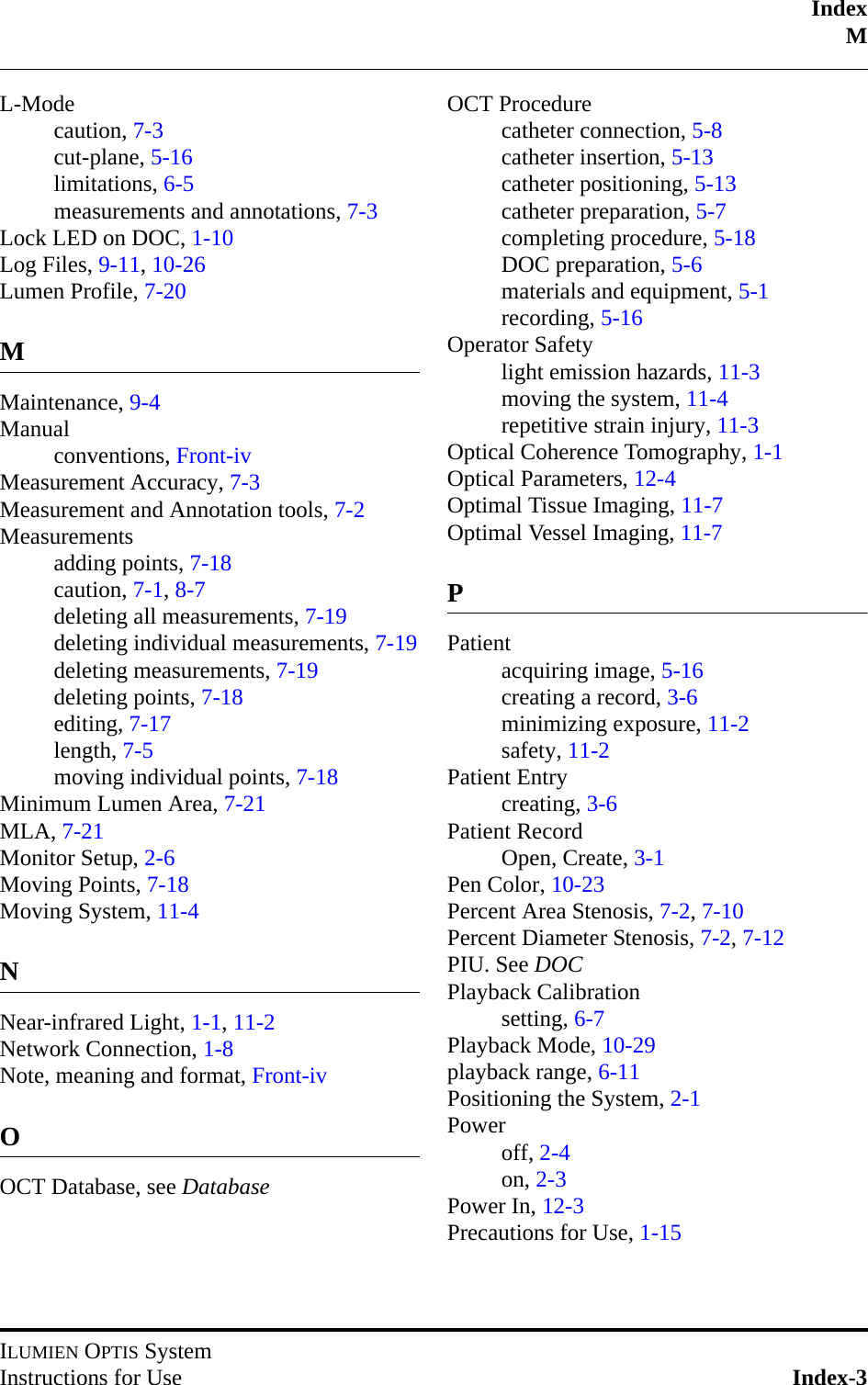 IndexMILUMIEN OPTIS SystemInstructions for Use Index-3L-Modecaution, 7-3cut-plane, 5-16limitations, 6-5measurements and annotations, 7-3Lock LED on DOC, 1-10Log Files, 9-11, 10-26Lumen Profile, 7-20MMaintenance, 9-4Manualconventions, Front-ivMeasurement Accuracy, 7-3Measurement and Annotation tools, 7-2Measurementsadding points, 7-18caution, 7-1, 8-7deleting all measurements, 7-19deleting individual measurements, 7-19deleting measurements, 7-19deleting points, 7-18editing, 7-17length, 7-5moving individual points, 7-18Minimum Lumen Area, 7-21MLA, 7-21Monitor Setup, 2-6Moving Points, 7-18Moving System, 11-4NNear-infrared Light, 1-1, 11-2Network Connection, 1-8Note, meaning and format, Front-ivOOCT Database, see DatabaseOCT Procedurecatheter connection, 5-8catheter insertion, 5-13catheter positioning, 5-13catheter preparation, 5-7completing procedure, 5-18DOC preparation, 5-6materials and equipment, 5-1recording, 5-16Operator Safetylight emission hazards, 11-3moving the system, 11-4repetitive strain injury, 11-3Optical Coherence Tomography, 1-1Optical Parameters, 12-4Optimal Tissue Imaging, 11-7Optimal Vessel Imaging, 11-7PPatientacquiring image, 5-16creating a record, 3-6minimizing exposure, 11-2safety, 11-2Patient Entrycreating, 3-6Patient RecordOpen, Create, 3-1Pen Color, 10-23Percent Area Stenosis, 7-2, 7-10Percent Diameter Stenosis, 7-2, 7-12PIU. See DOCPlayback Calibrationsetting, 6-7Playback Mode, 10-29playback range, 6-11Positioning the System, 2-1Poweroff, 2-4on, 2-3Power In, 12-3Precautions for Use, 1-15