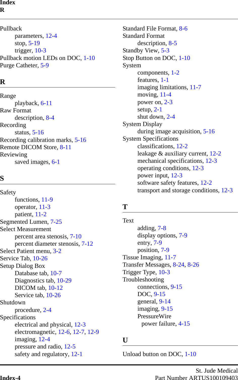 IndexRSt. Jude MedicalIndex-4 Part Number ARTUS100109403Pullbackparameters, 12-4stop, 5-19trigger, 10-3Pullback motion LEDs on DOC, 1-10Purge Catheter, 5-9RRangeplayback, 6-11Raw Formatdescription, 8-4Recordingstatus, 5-16Recording calibration marks, 5-16Remote DICOM Store, 8-11Reviewingsaved images, 6-1SSafetyfunctions, 11-9operator, 11-3patient, 11-2Segmented Lumen, 7-25Select Measurementpercent area stenosis, 7-10percent diameter stenosis, 7-12Select Patient menu, 3-2Service Tab, 10-26Setup Dialog BoxDatabase tab, 10-7Diagnostics tab, 10-29DICOM tab, 10-12Service tab, 10-26Shutdownprocedure, 2-4Specificationselectrical and physical, 12-3electromagnetic, 12-6, 12-7, 12-9imaging, 12-4pressure and radio, 12-5safety and regulatory, 12-1Standard File Format, 8-6Standard Formatdescription, 8-5Standby View, 5-3Stop Button on DOC, 1-10Systemcomponents, 1-2features, 1-1imaging limitations, 11-7moving, 11-4power on, 2-3setup, 2-1shut down, 2-4System Displayduring image acquisition, 5-16System Specificationsclassifications, 12-2leakage &amp; auxiliary current, 12-2mechanical specifications, 12-3operating conditions, 12-3power input, 12-3software safety features, 12-2transport and storage conditions, 12-3TText adding, 7-8display options, 7-9entry, 7-9position, 7-9Tissue Imaging, 11-7Transfer Messages, 8-24, 8-26Trigger Type, 10-3Troubleshootingconnections, 9-15DOC, 9-15general, 9-14imaging, 9-15PressureWirepower failure, 4-15UUnload button on DOC, 1-10