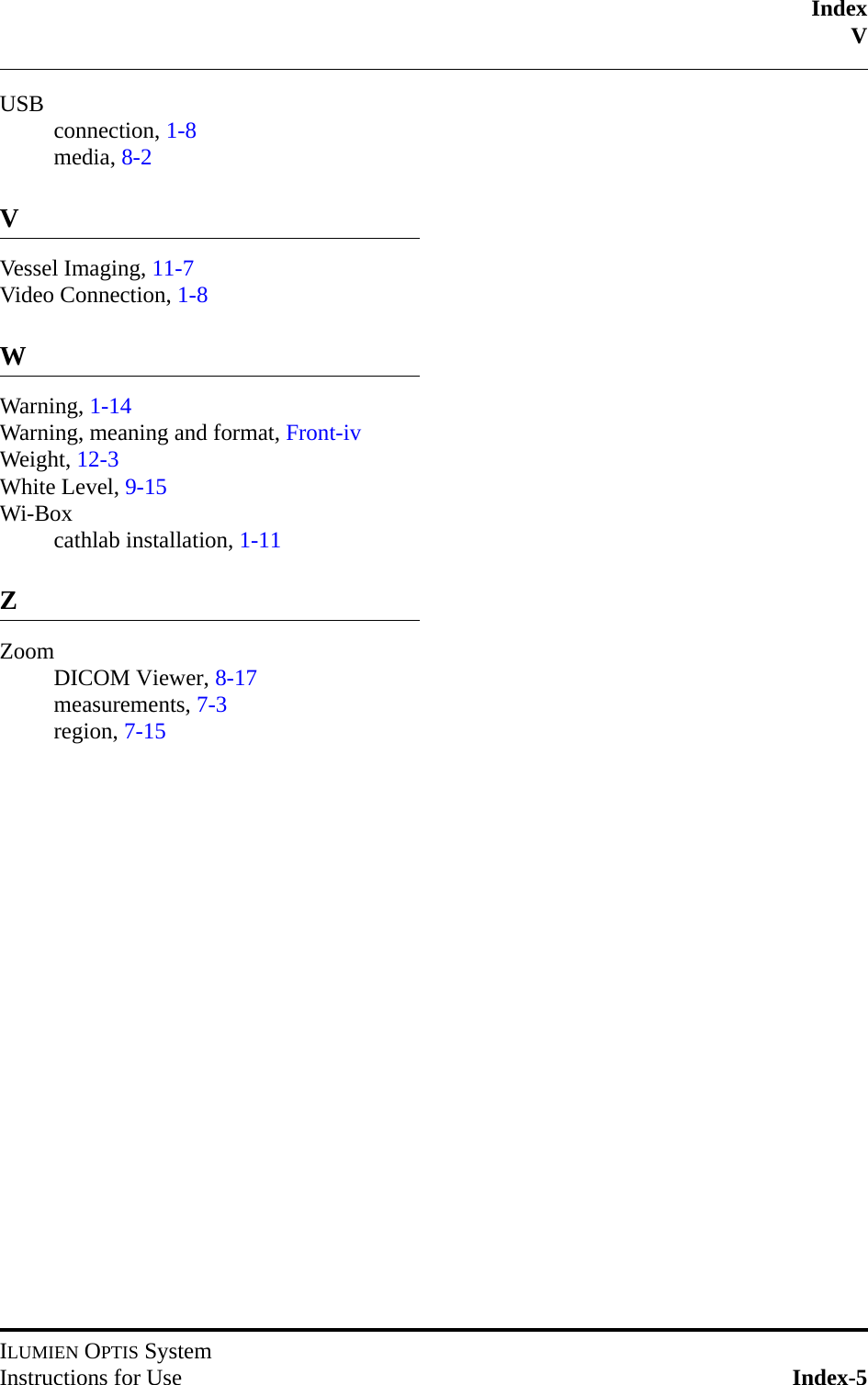 IndexVILUMIEN OPTIS SystemInstructions for Use Index-5USB connection, 1-8media, 8-2VVessel Imaging, 11-7Video Connection, 1-8WWarning, 1-14Warning, meaning and format, Front-ivWeight, 12-3White Level, 9-15Wi-Boxcathlab installation, 1-11ZZoomDICOM Viewer, 8-17measurements, 7-3region, 7-15