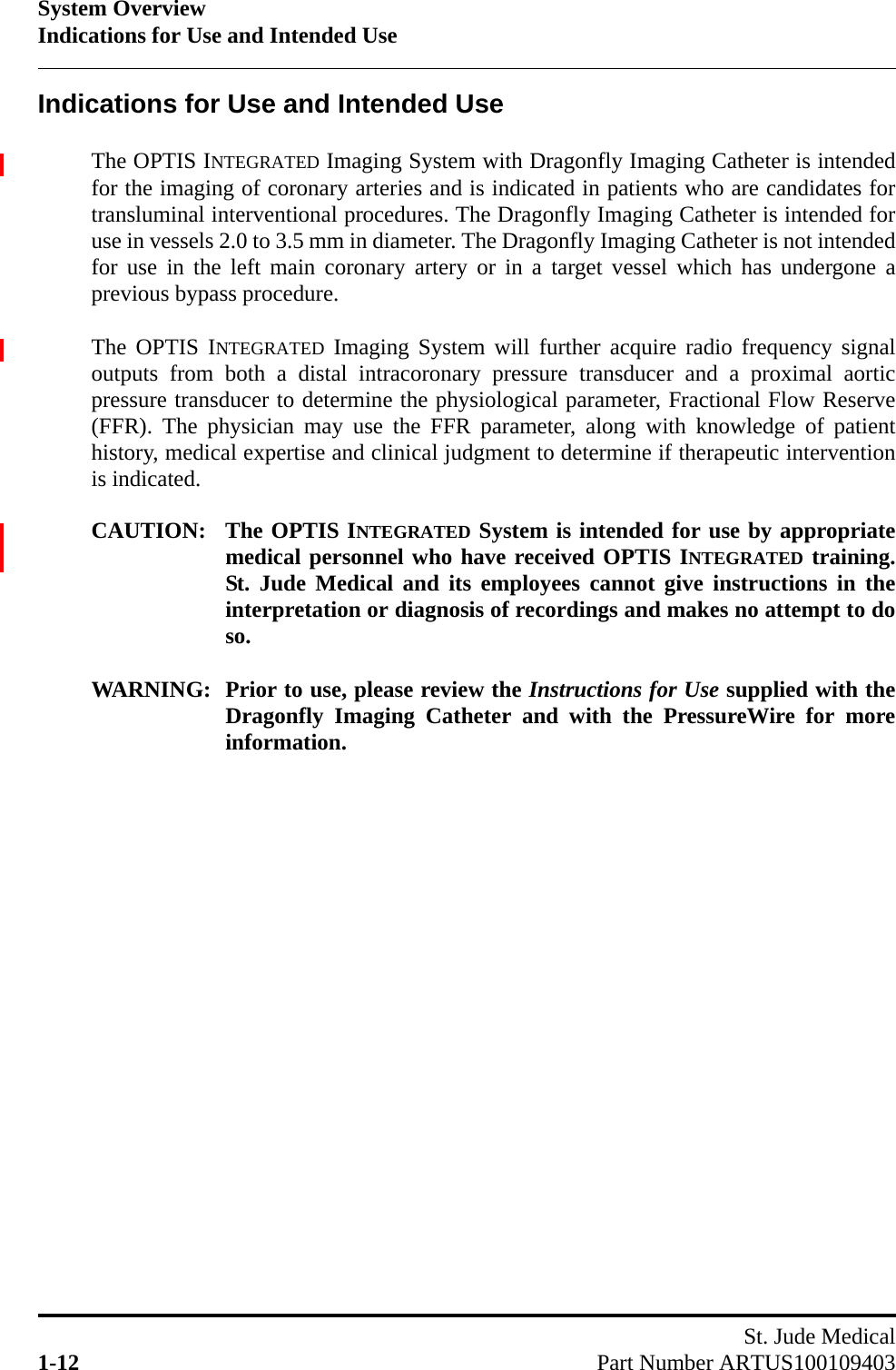 System OverviewIndications for Use and Intended UseSt. Jude Medical1-12 Part Number ARTUS100109403Indications for Use and Intended UseThe OPTIS INTEGRATED Imaging System with Dragonfly Imaging Catheter is intendedfor the imaging of coronary arteries and is indicated in patients who are candidates fortransluminal interventional procedures. The Dragonfly Imaging Catheter is intended foruse in vessels 2.0 to 3.5 mm in diameter. The Dragonfly Imaging Catheter is not intendedfor use in the left main coronary artery or in a target vessel which has undergone aprevious bypass procedure.The OPTIS INTEGRATED Imaging System will further acquire radio frequency signaloutputs from both a distal intracoronary pressure transducer and a proximal aorticpressure transducer to determine the physiological parameter, Fractional Flow Reserve(FFR). The physician may use the FFR parameter, along with knowledge of patienthistory, medical expertise and clinical judgment to determine if therapeutic interventionis indicated.CAUTION: The OPTIS INTEGRATED System is intended for use by appropriatemedical personnel who have received OPTIS INTEGRATED training.St. Jude Medical and its employees cannot give instructions in theinterpretation or diagnosis of recordings and makes no attempt to doso.WARNING: Prior to use, please review the Instructions for Use supplied with theDragonfly Imaging Catheter and with the PressureWire for moreinformation.