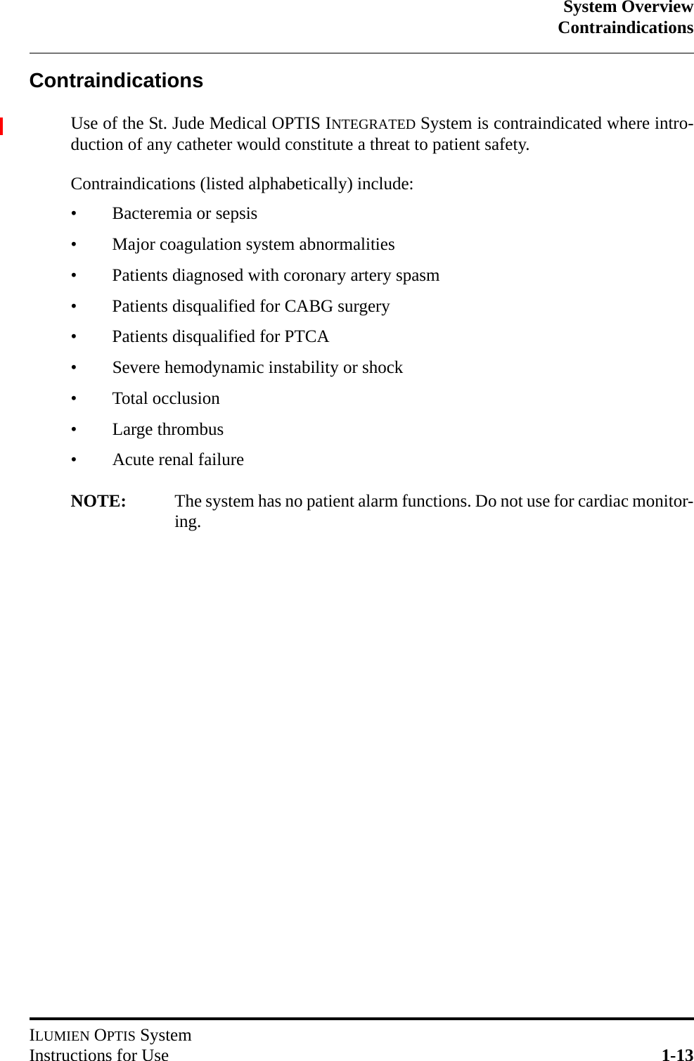 System OverviewContraindicationsILUMIEN OPTIS SystemInstructions for Use 1-13ContraindicationsUse of the St. Jude Medical OPTIS INTEGRATED System is contraindicated where intro-duction of any catheter would constitute a threat to patient safety.Contraindications (listed alphabetically) include:• Bacteremia or sepsis• Major coagulation system abnormalities• Patients diagnosed with coronary artery spasm• Patients disqualified for CABG surgery• Patients disqualified for PTCA• Severe hemodynamic instability or shock• Total occlusion• Large thrombus• Acute renal failureNOTE: The system has no patient alarm functions. Do not use for cardiac monitor-ing.