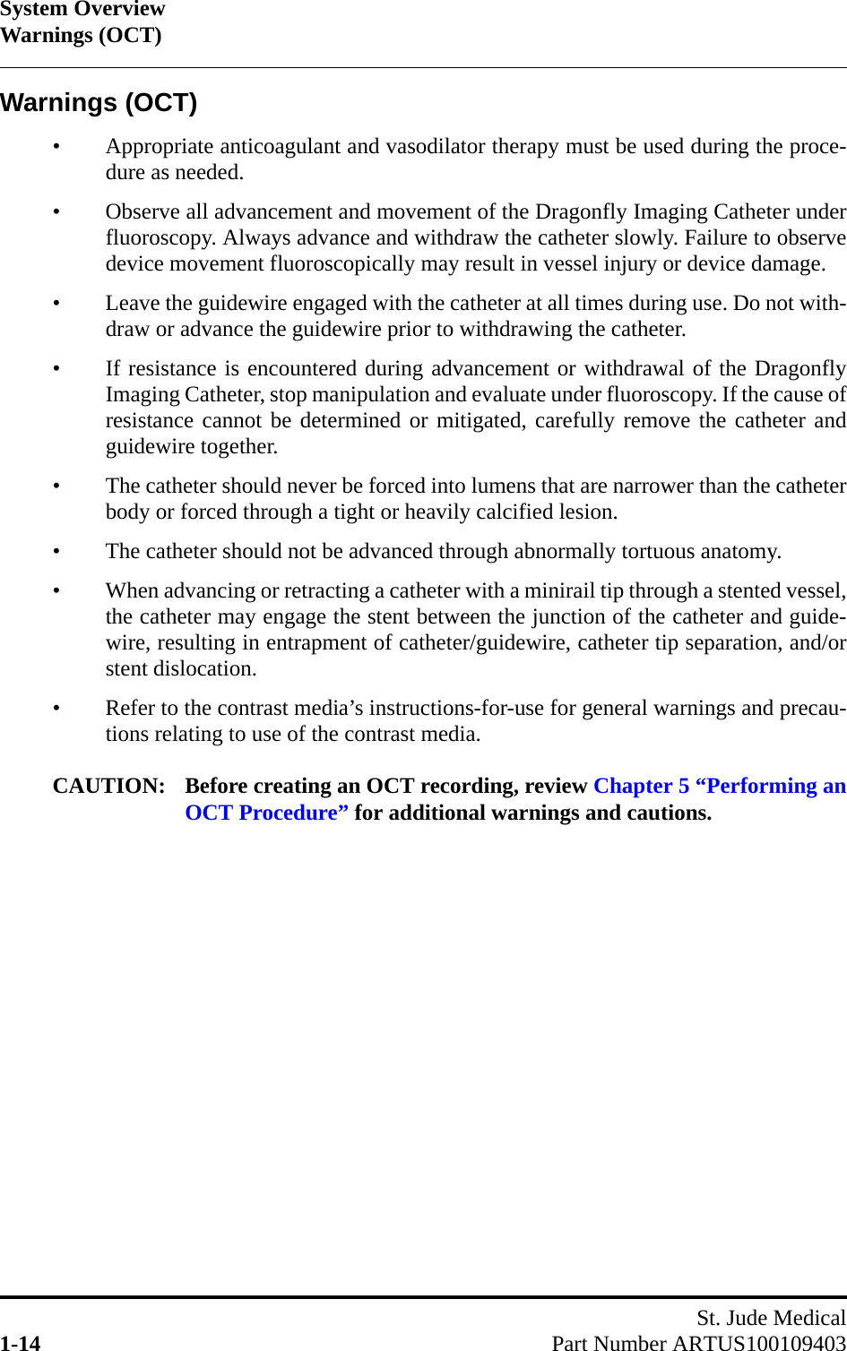 System OverviewWarnings (OCT)St. Jude Medical1-14 Part Number ARTUS100109403Warnings (OCT)• Appropriate anticoagulant and vasodilator therapy must be used during the proce-dure as needed.• Observe all advancement and movement of the Dragonfly Imaging Catheter underfluoroscopy. Always advance and withdraw the catheter slowly. Failure to observedevice movement fluoroscopically may result in vessel injury or device damage.• Leave the guidewire engaged with the catheter at all times during use. Do not with-draw or advance the guidewire prior to withdrawing the catheter.• If resistance is encountered during advancement or withdrawal of the DragonflyImaging Catheter, stop manipulation and evaluate under fluoroscopy. If the cause ofresistance cannot be determined or mitigated, carefully remove the catheter andguidewire together.• The catheter should never be forced into lumens that are narrower than the catheterbody or forced through a tight or heavily calcified lesion.• The catheter should not be advanced through abnormally tortuous anatomy.• When advancing or retracting a catheter with a minirail tip through a stented vessel,the catheter may engage the stent between the junction of the catheter and guide-wire, resulting in entrapment of catheter/guidewire, catheter tip separation, and/orstent dislocation.• Refer to the contrast media’s instructions-for-use for general warnings and precau-tions relating to use of the contrast media.CAUTION: Before creating an OCT recording, review Chapter 5 “Performing anOCT Procedure” for additional warnings and cautions.