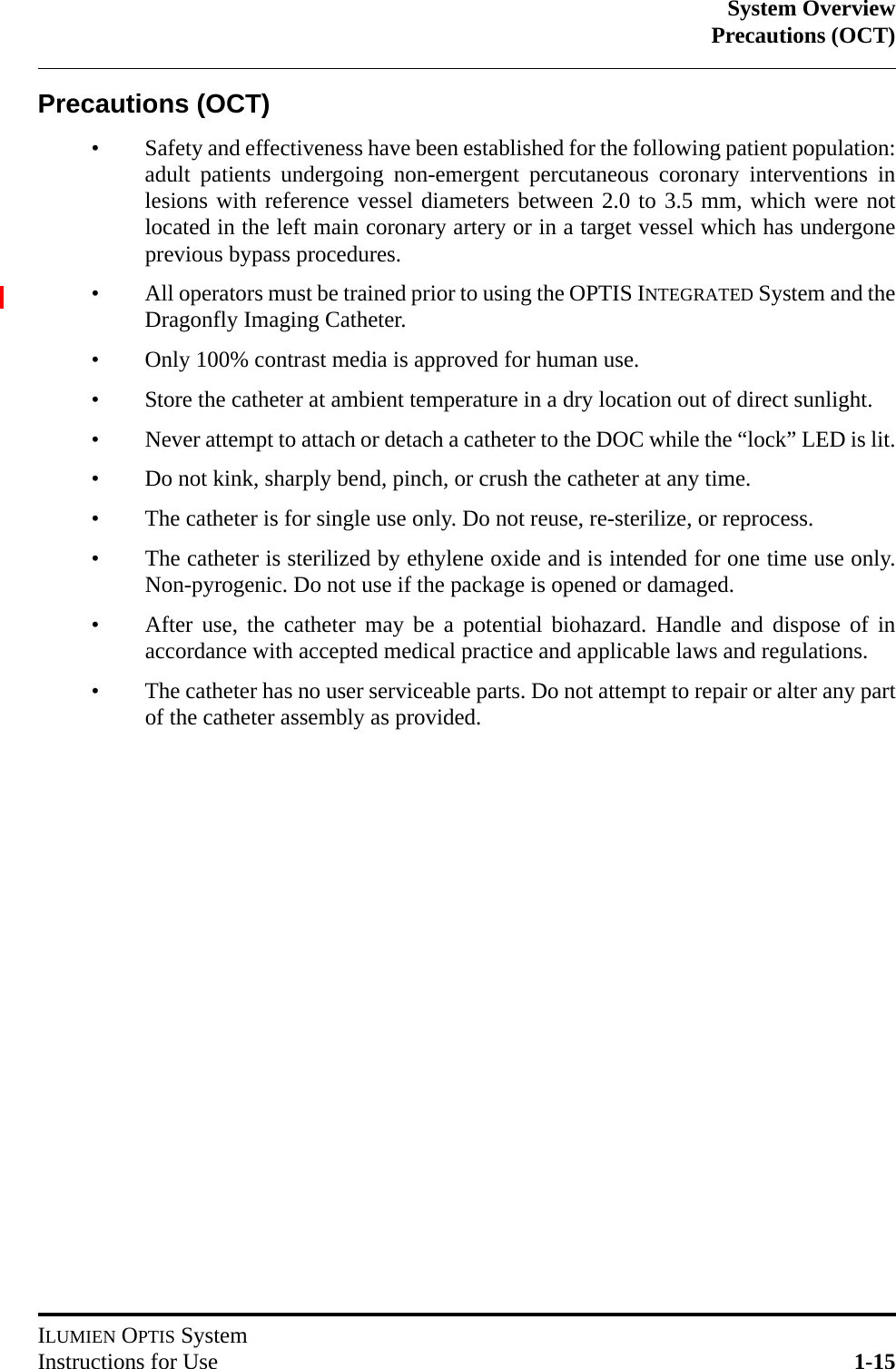 System OverviewPrecautions (OCT)ILUMIEN OPTIS SystemInstructions for Use 1-15Precautions (OCT)• Safety and effectiveness have been established for the following patient population:adult patients undergoing non-emergent percutaneous coronary interventions inlesions with reference vessel diameters between 2.0 to 3.5 mm, which were notlocated in the left main coronary artery or in a target vessel which has undergoneprevious bypass procedures.• All operators must be trained prior to using the OPTIS INTEGRATED System and theDragonfly Imaging Catheter.• Only 100% contrast media is approved for human use.• Store the catheter at ambient temperature in a dry location out of direct sunlight.• Never attempt to attach or detach a catheter to the DOC while the “lock” LED is lit.• Do not kink, sharply bend, pinch, or crush the catheter at any time.• The catheter is for single use only. Do not reuse, re-sterilize, or reprocess.• The catheter is sterilized by ethylene oxide and is intended for one time use only.Non-pyrogenic. Do not use if the package is opened or damaged.• After use, the catheter may be a potential biohazard. Handle and dispose of inaccordance with accepted medical practice and applicable laws and regulations.• The catheter has no user serviceable parts. Do not attempt to repair or alter any partof the catheter assembly as provided.