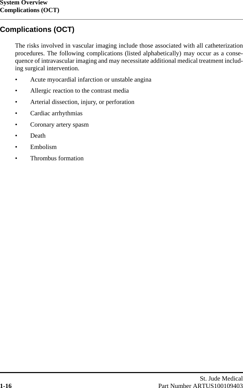 System OverviewComplications (OCT)St. Jude Medical1-16 Part Number ARTUS100109403Complications (OCT)The risks involved in vascular imaging include those associated with all catheterizationprocedures. The following complications (listed alphabetically) may occur as a conse-quence of intravascular imaging and may necessitate additional medical treatment includ-ing surgical intervention.• Acute myocardial infarction or unstable angina• Allergic reaction to the contrast media• Arterial dissection, injury, or perforation• Cardiac arrhythmias• Coronary artery spasm• Death• Embolism• Thrombus formation