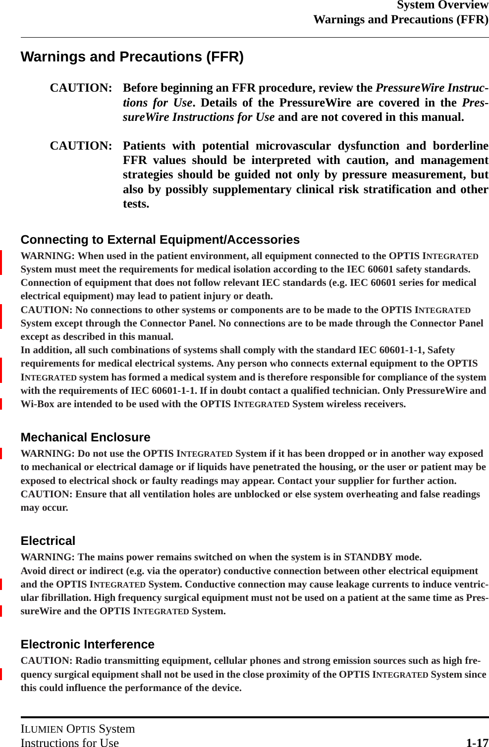 System OverviewWarnings and Precautions (FFR)ILUMIEN OPTIS SystemInstructions for Use 1-17Warnings and Precautions (FFR)CAUTION: Before beginning an FFR procedure, review the PressureWire Instruc-tions for Use. Details of the PressureWire are covered in the Pres-sureWire Instructions for Use and are not covered in this manual. CAUTION: Patients with potential microvascular dysfunction and borderlineFFR values should be interpreted with caution, and managementstrategies should be guided not only by pressure measurement, butalso by possibly supplementary clinical risk stratification and othertests.Connecting to External Equipment/AccessoriesWARNING: When used in the patient environment, all equipment connected to the OPTIS INTEGRATED System must meet the requirements for medical isolation according to the IEC 60601 safety standards. Connection of equipment that does not follow relevant IEC standards (e.g. IEC 60601 series for medical electrical equipment) may lead to patient injury or death.CAUTION: No connections to other systems or components are to be made to the OPTIS INTEGRATED System except through the Connector Panel. No connections are to be made through the Connector Panel except as described in this manual.In addition, all such combinations of systems shall comply with the standard IEC 60601-1-1, Safety requirements for medical electrical systems. Any person who connects external equipment to the OPTIS INTEGRATED system has formed a medical system and is therefore responsible for compliance of the system with the requirements of IEC 60601-1-1. If in doubt contact a qualified technician. Only PressureWire and Wi-Box are intended to be used with the OPTIS INTEGRATED System wireless receivers.Mechanical EnclosureWARNING: Do not use the OPTIS INTEGRATED System if it has been dropped or in another way exposed to mechanical or electrical damage or if liquids have penetrated the housing, or the user or patient may be exposed to electrical shock or faulty readings may appear. Contact your supplier for further action.CAUTION: Ensure that all ventilation holes are unblocked or else system overheating and false readings may occur.ElectricalWARNING: The mains power remains switched on when the system is in STANDBY mode.Avoid direct or indirect (e.g. via the operator) conductive connection between other electrical equipment and the OPTIS INTEGRATED System. Conductive connection may cause leakage currents to induce ventric-ular fibrillation. High frequency surgical equipment must not be used on a patient at the same time as Pres-sureWire and the OPTIS INTEGRATED System.Electronic InterferenceCAUTION: Radio transmitting equipment, cellular phones and strong emission sources such as high fre-quency surgical equipment shall not be used in the close proximity of the OPTIS INTEGRATED System since this could influence the performance of the device.