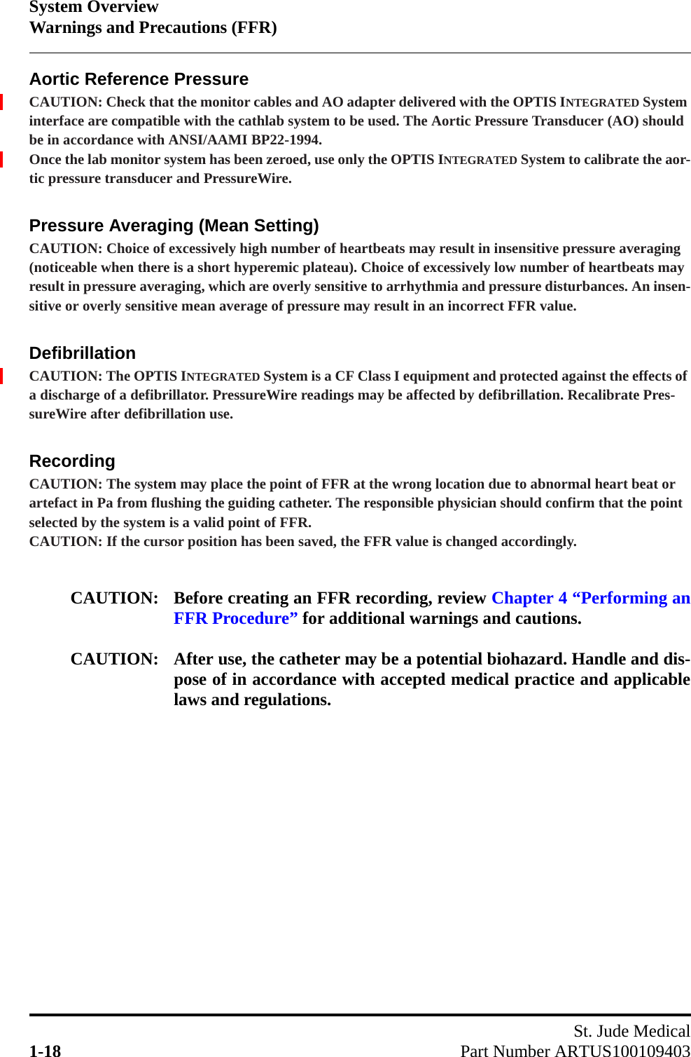 System OverviewWarnings and Precautions (FFR)St. Jude Medical1-18 Part Number ARTUS100109403Aortic Reference PressureCAUTION: Check that the monitor cables and AO adapter delivered with the OPTIS INTEGRATED System interface are compatible with the cathlab system to be used. The Aortic Pressure Transducer (AO) should be in accordance with ANSI/AAMI BP22-1994.Once the lab monitor system has been zeroed, use only the OPTIS INTEGRATED System to calibrate the aor-tic pressure transducer and PressureWire.Pressure Averaging (Mean Setting)CAUTION: Choice of excessively high number of heartbeats may result in insensitive pressure averaging (noticeable when there is a short hyperemic plateau). Choice of excessively low number of heartbeats may result in pressure averaging, which are overly sensitive to arrhythmia and pressure disturbances. An insen-sitive or overly sensitive mean average of pressure may result in an incorrect FFR value.DefibrillationCAUTION: The OPTIS INTEGRATED System is a CF Class I equipment and protected against the effects of a discharge of a defibrillator. PressureWire readings may be affected by defibrillation. Recalibrate Pres-sureWire after defibrillation use.RecordingCAUTION: The system may place the point of FFR at the wrong location due to abnormal heart beat or artefact in Pa from flushing the guiding catheter. The responsible physician should confirm that the point selected by the system is a valid point of FFR.CAUTION: If the cursor position has been saved, the FFR value is changed accordingly.CAUTION: Before creating an FFR recording, review Chapter 4 “Performing anFFR Procedure” for additional warnings and cautions.CAUTION: After use, the catheter may be a potential biohazard. Handle and dis-pose of in accordance with accepted medical practice and applicablelaws and regulations.