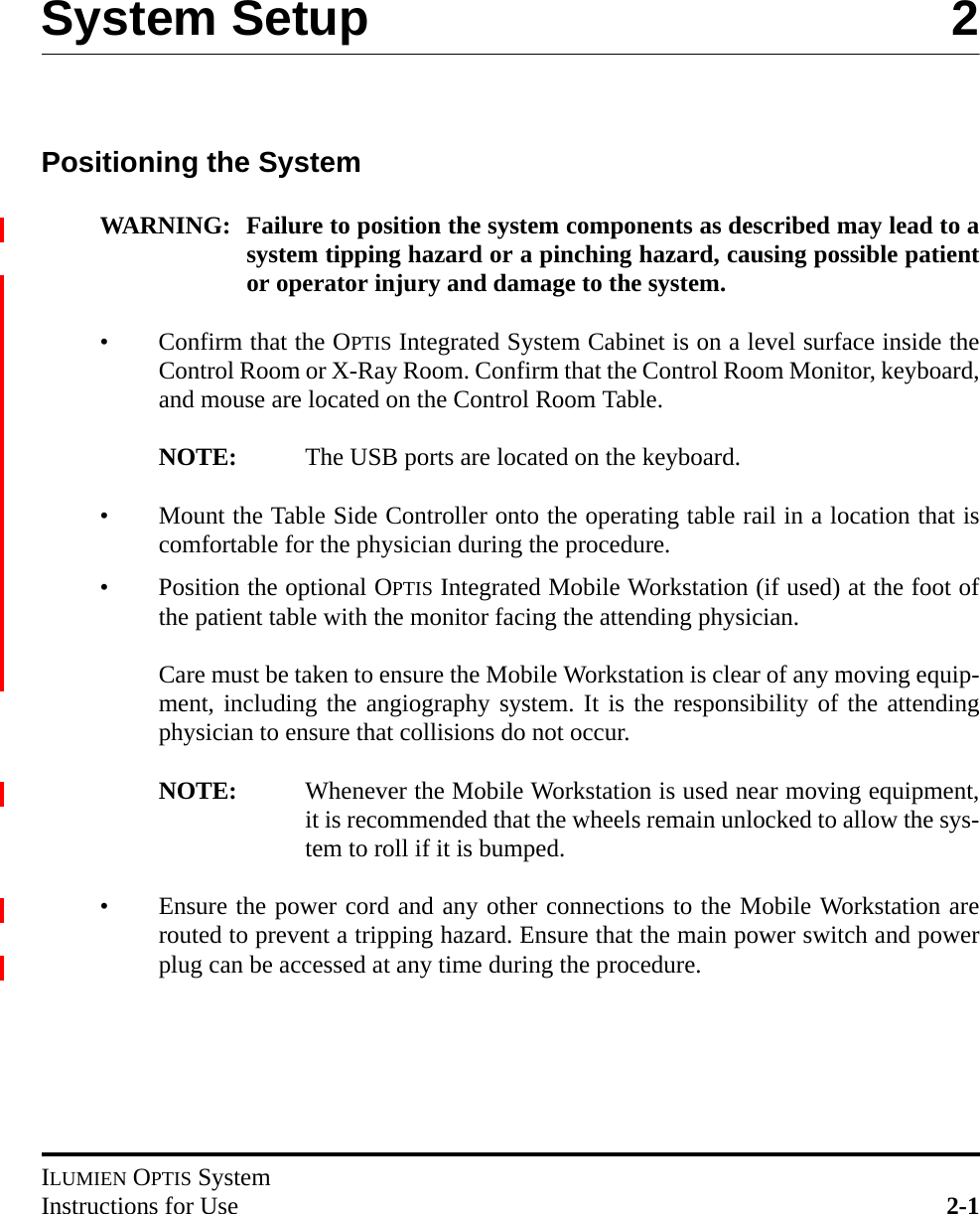 ILUMIEN OPTIS SystemInstructions for Use 2-1System Setup 2Positioning the SystemWARNING: Failure to position the system components as described may lead to asystem tipping hazard or a pinching hazard, causing possible patientor operator injury and damage to the system.• Confirm that the OPTIS Integrated System Cabinet is on a level surface inside theControl Room or X-Ray Room. Confirm that the Control Room Monitor, keyboard,and mouse are located on the Control Room Table. NOTE: The USB ports are located on the keyboard.• Mount the Table Side Controller onto the operating table rail in a location that iscomfortable for the physician during the procedure.• Position the optional OPTIS Integrated Mobile Workstation (if used) at the foot ofthe patient table with the monitor facing the attending physician.Care must be taken to ensure the Mobile Workstation is clear of any moving equip-ment, including the angiography system. It is the responsibility of the attendingphysician to ensure that collisions do not occur.NOTE: Whenever the Mobile Workstation is used near moving equipment,it is recommended that the wheels remain unlocked to allow the sys-tem to roll if it is bumped.• Ensure the power cord and any other connections to the Mobile Workstation arerouted to prevent a tripping hazard. Ensure that the main power switch and powerplug can be accessed at any time during the procedure.