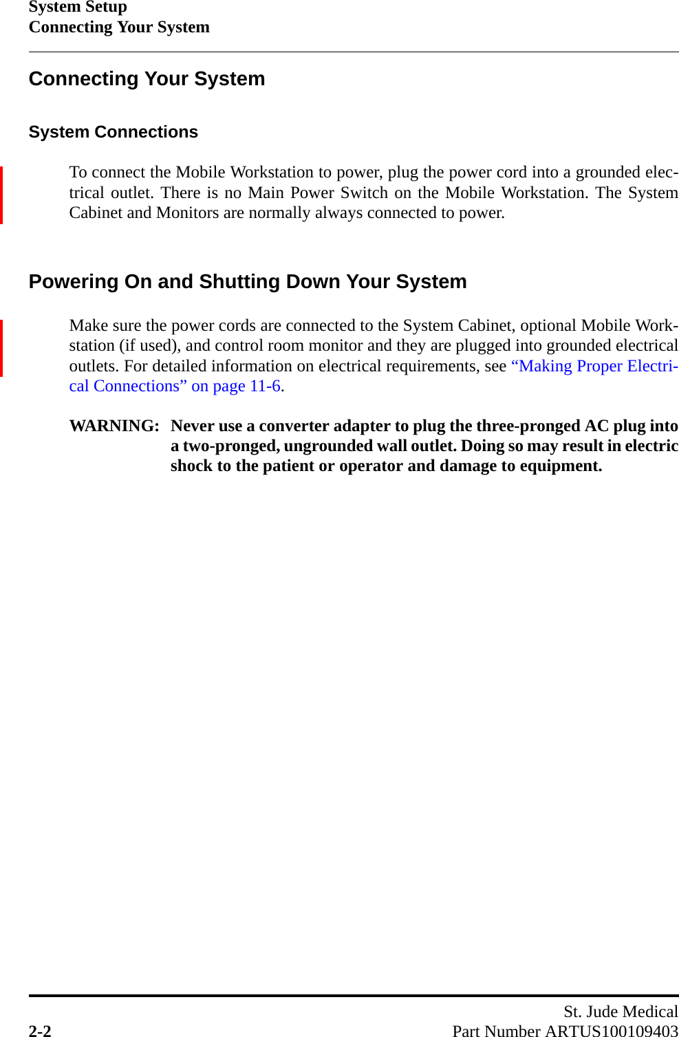 System SetupConnecting Your SystemSt. Jude Medical2-2 Part Number ARTUS100109403Connecting Your SystemSystem ConnectionsTo connect the Mobile Workstation to power, plug the power cord into a grounded elec-trical outlet. There is no Main Power Switch on the Mobile Workstation. The SystemCabinet and Monitors are normally always connected to power.Powering On and Shutting Down Your SystemMake sure the power cords are connected to the System Cabinet, optional Mobile Work-station (if used), and control room monitor and they are plugged into grounded electricaloutlets. For detailed information on electrical requirements, see “Making Proper Electri-cal Connections” on page 11-6.WARNING: Never use a converter adapter to plug the three-pronged AC plug intoa two-pronged, ungrounded wall outlet. Doing so may result in electricshock to the patient or operator and damage to equipment.