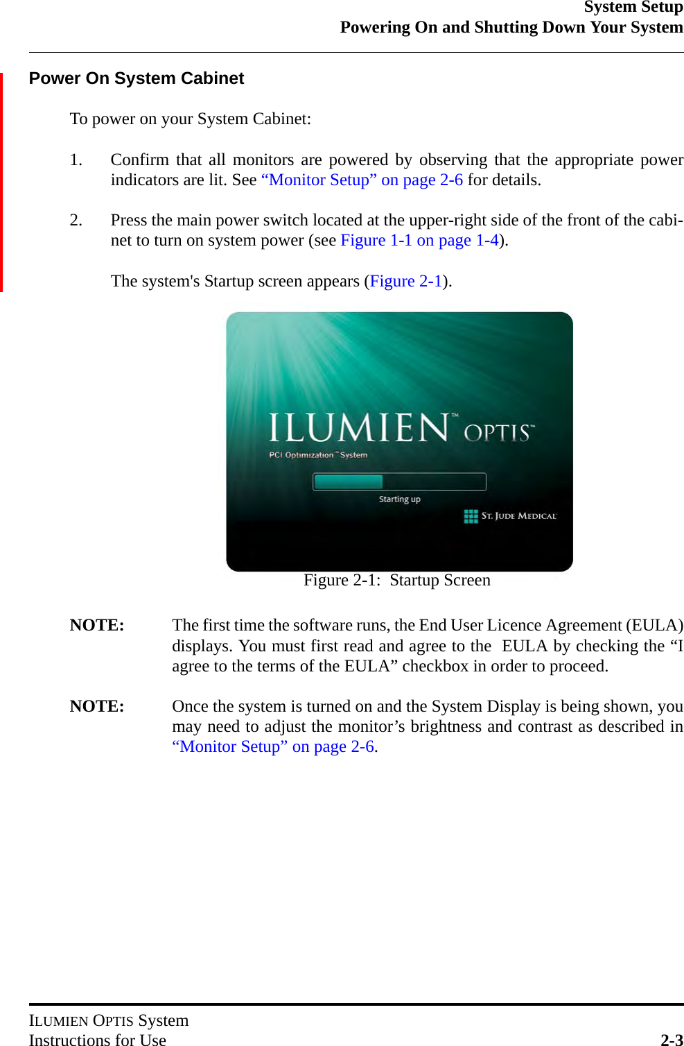 System SetupPowering On and Shutting Down Your SystemILUMIEN OPTIS SystemInstructions for Use 2-3Power On System CabinetTo power on your System Cabinet:1. Confirm that all monitors are powered by observing that the appropriate powerindicators are lit. See “Monitor Setup” on page 2-6 for details.2. Press the main power switch located at the upper-right side of the front of the cabi-net to turn on system power (see Figure 1-1 on page 1-4).The system&apos;s Startup screen appears (Figure 2-1).NOTE: The first time the software runs, the End User Licence Agreement (EULA)displays. You must first read and agree to the  EULA by checking the “Iagree to the terms of the EULA” checkbox in order to proceed. NOTE: Once the system is turned on and the System Display is being shown, youmay need to adjust the monitor’s brightness and contrast as described in“Monitor Setup” on page 2-6.Figure 2-1:  Startup Screen