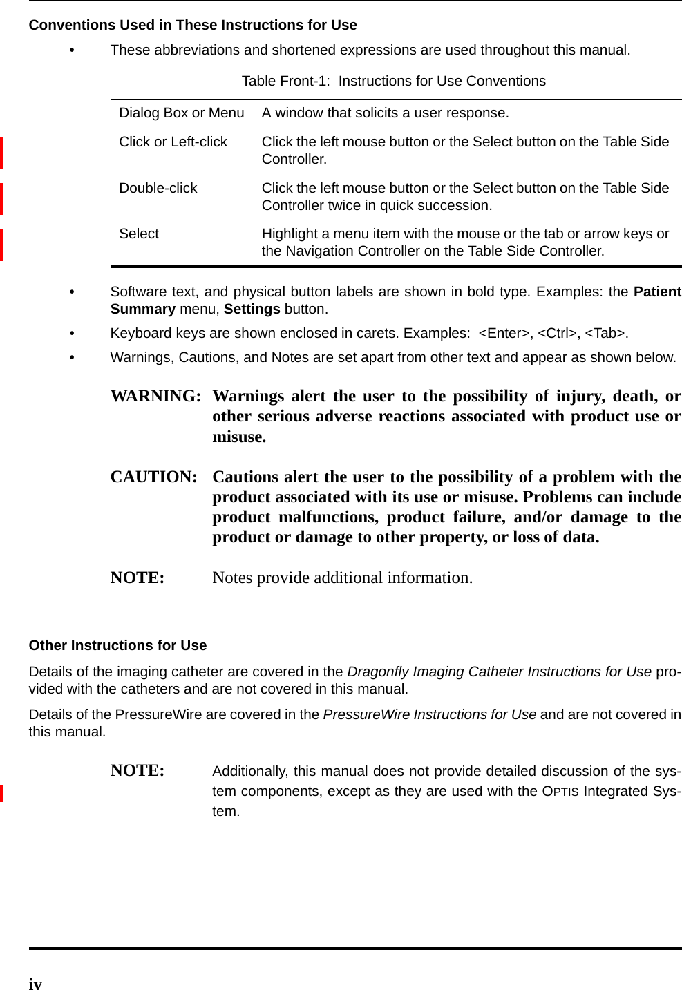 ivConventions Used in These Instructions for Use• These abbreviations and shortened expressions are used throughout this manual.• Software text, and physical button labels are shown in bold type. Examples: the PatientSummary menu, Settings button.• Keyboard keys are shown enclosed in carets. Examples:  &lt;Enter&gt;, &lt;Ctrl&gt;, &lt;Tab&gt;.• Warnings, Cautions, and Notes are set apart from other text and appear as shown below.WARNING: Warnings alert the user to the possibility of injury, death, orother serious adverse reactions associated with product use ormisuse.CAUTION: Cautions alert the user to the possibility of a problem with theproduct associated with its use or misuse. Problems can includeproduct malfunctions, product failure, and/or damage to theproduct or damage to other property, or loss of data.NOTE: Notes provide additional information.Other Instructions for UseDetails of the imaging catheter are covered in the Dragonfly Imaging Catheter Instructions for Use pro-vided with the catheters and are not covered in this manual.Details of the PressureWire are covered in the PressureWire Instructions for Use and are not covered inthis manual. NOTE: Additionally, this manual does not provide detailed discussion of the sys-tem components, except as they are used with the OPTIS Integrated Sys-tem.Table Front-1:  Instructions for Use ConventionsDialog Box or Menu A window that solicits a user response.Click or Left-click Click the left mouse button or the Select button on the Table Side Controller.Double-click Click the left mouse button or the Select button on the Table Side Controller twice in quick succession.Select Highlight a menu item with the mouse or the tab or arrow keys or the Navigation Controller on the Table Side Controller.