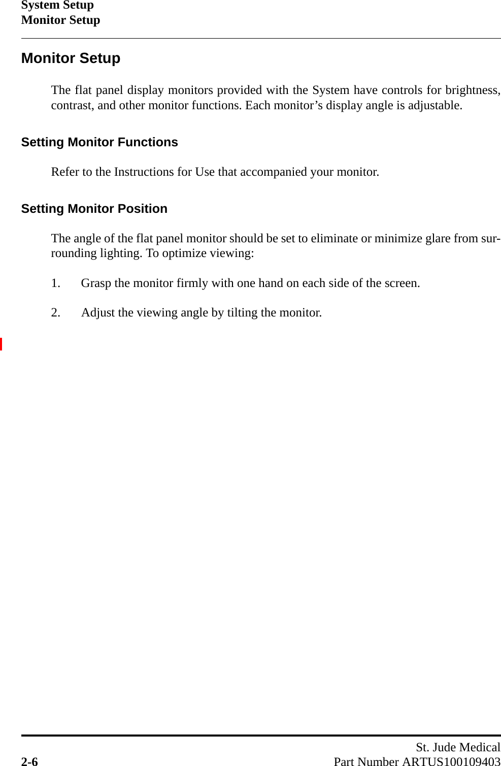 System SetupMonitor SetupSt. Jude Medical2-6 Part Number ARTUS100109403Monitor SetupThe flat panel display monitors provided with the System have controls for brightness,contrast, and other monitor functions. Each monitor’s display angle is adjustable.Setting Monitor FunctionsRefer to the Instructions for Use that accompanied your monitor.Setting Monitor PositionThe angle of the flat panel monitor should be set to eliminate or minimize glare from sur-rounding lighting. To optimize viewing:1. Grasp the monitor firmly with one hand on each side of the screen.2. Adjust the viewing angle by tilting the monitor.
