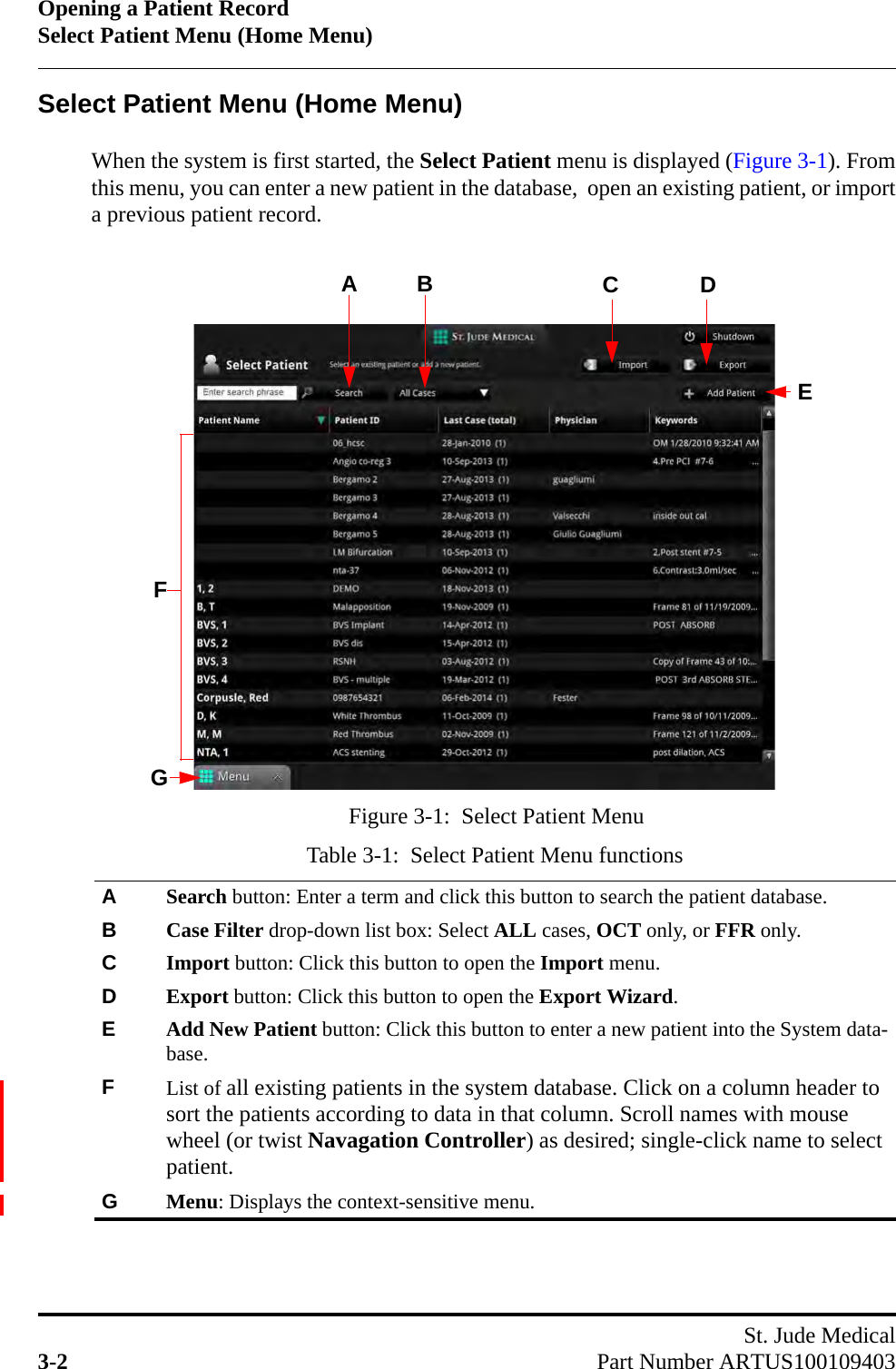 Opening a Patient RecordSelect Patient Menu (Home Menu)St. Jude Medical3-2 Part Number ARTUS100109403Select Patient Menu (Home Menu)When the system is first started, the Select Patient menu is displayed (Figure 3-1). Fromthis menu, you can enter a new patient in the database,  open an existing patient, or importa previous patient record.Table 3-1:  Select Patient Menu functionsASearch button: Enter a term and click this button to search the patient database.BCase Filter drop-down list box: Select ALL cases, OCT only, or FFR only. CImport button: Click this button to open the Import menu.DExport button: Click this button to open the Export Wizard.EAdd New Patient button: Click this button to enter a new patient into the System data-base.FList of all existing patients in the system database. Click on a column header to sort the patients according to data in that column. Scroll names with mouse wheel (or twist Navagation Controller) as desired; single-click name to select patient.GMenu: Displays the context-sensitive menu.Figure 3-1:  Select Patient MenuADBFCEG