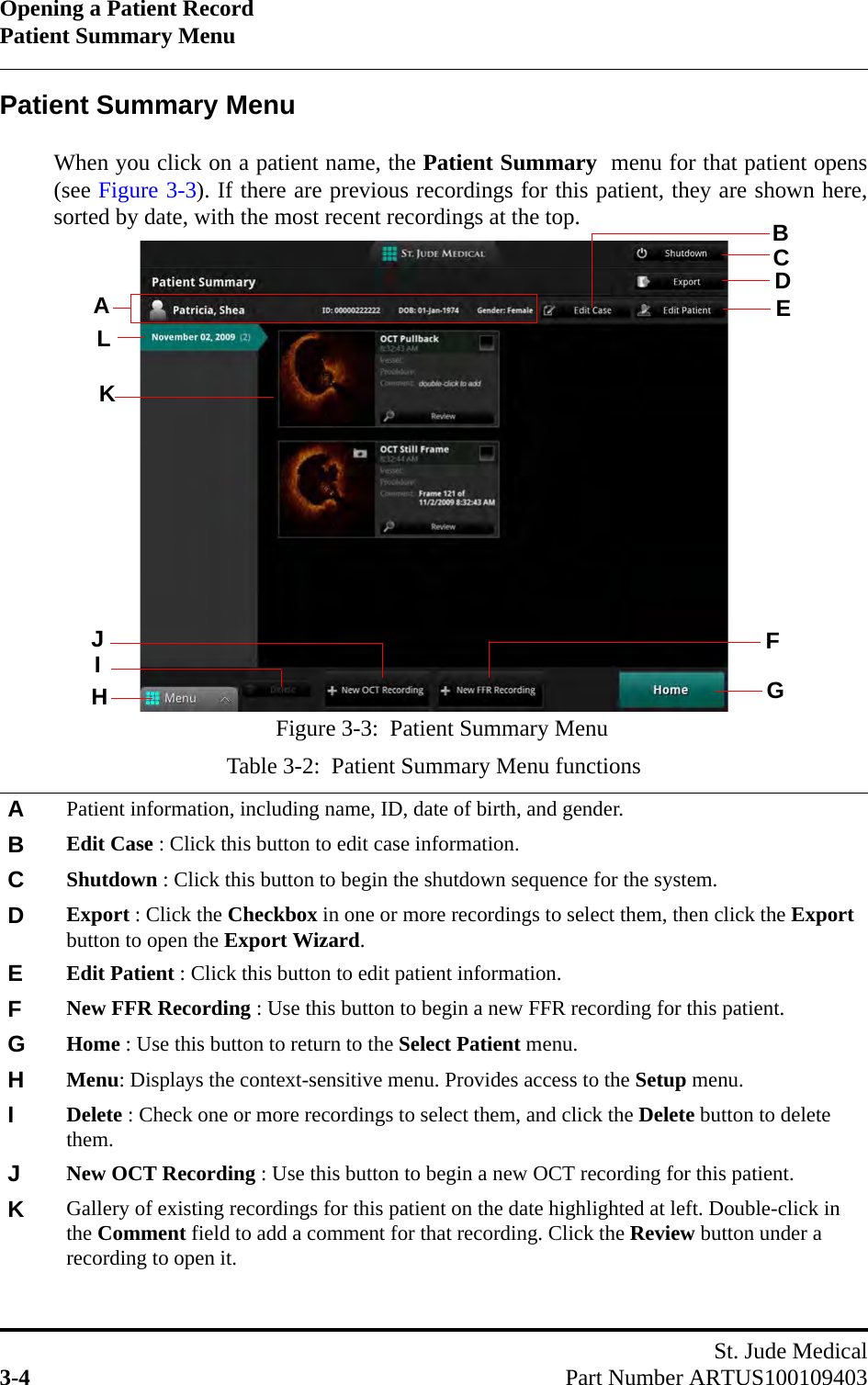 Opening a Patient RecordPatient Summary MenuSt. Jude Medical3-4 Part Number ARTUS100109403Patient Summary MenuWhen you click on a patient name, the Patient Summary  menu for that patient opens(see Figure 3-3). If there are previous recordings for this patient, they are shown here,sorted by date, with the most recent recordings at the top.Table 3-2:  Patient Summary Menu functionsAPatient information, including name, ID, date of birth, and gender.BEdit Case : Click this button to edit case information.   CShutdown : Click this button to begin the shutdown sequence for the system.DExport : Click the Checkbox in one or more recordings to select them, then click the Export button to open the Export Wizard.EEdit Patient : Click this button to edit patient information.FNew FFR Recording : Use this button to begin a new FFR recording for this patient.GHome : Use this button to return to the Select Patient menu.HMenu: Displays the context-sensitive menu. Provides access to the Setup menu.IDelete : Check one or more recordings to select them, and click the Delete button to delete them.JNew OCT Recording : Use this button to begin a new OCT recording for this patient.KGallery of existing recordings for this patient on the date highlighted at left. Double-click in the Comment field to add a comment for that recording. Click the Review button under a recording to open it.Figure 3-3:  Patient Summary MenuACDIHEFGJLKB