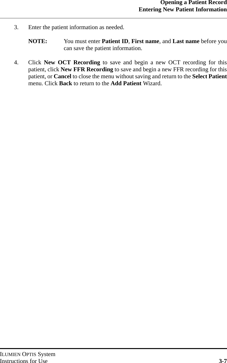 Opening a Patient RecordEntering New Patient InformationILUMIEN OPTIS SystemInstructions for Use 3-73. Enter the patient information as needed.NOTE: You must enter Patient ID, First name, and Last name before youcan save the patient information.4. Click  New OCT Recording to save and begin a new OCT recording for thispatient, click New FFR Recording to save and begin a new FFR recording for thispatient, or Cancel to close the menu without saving and return to the Select Patientmenu. Click Back to return to the Add Patient Wizard. 