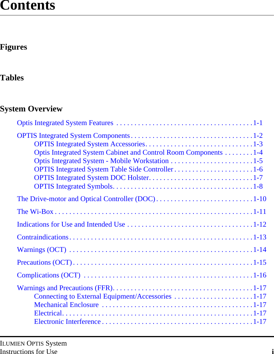 ILUMIEN OPTIS SystemInstructions for Use iContentsFiguresTablesSystem OverviewOptis Integrated System Features  . . . . . . . . . . . . . . . . . . . . . . . . . . . . . . . . . . . . . .1-1OPTIS Integrated System Components. . . . . . . . . . . . . . . . . . . . . . . . . . . . . . . . . .1-2OPTIS Integrated System Accessories. . . . . . . . . . . . . . . . . . . . . . . . . . . . . .1-3Optis Integrated System Cabinet and Control Room Components . . . . . . . .1-4Optis Integrated System - Mobile Workstation . . . . . . . . . . . . . . . . . . . . . . .1-5OPTIS Integrated System Table Side Controller . . . . . . . . . . . . . . . . . . . . . .1-6OPTIS Integrated System DOC Holster. . . . . . . . . . . . . . . . . . . . . . . . . . . . .1-7OPTIS Integrated Symbols. . . . . . . . . . . . . . . . . . . . . . . . . . . . . . . . . . . . . . .1-8The Drive-motor and Optical Controller (DOC). . . . . . . . . . . . . . . . . . . . . . . . . . .1-10The Wi-Box . . . . . . . . . . . . . . . . . . . . . . . . . . . . . . . . . . . . . . . . . . . . . . . . . . . . . . .1-11Indications for Use and Intended Use . . . . . . . . . . . . . . . . . . . . . . . . . . . . . . . . . . .1-12Contraindications. . . . . . . . . . . . . . . . . . . . . . . . . . . . . . . . . . . . . . . . . . . . . . . . . . .1-13Warnings (OCT)  . . . . . . . . . . . . . . . . . . . . . . . . . . . . . . . . . . . . . . . . . . . . . . . . . . .1-14Precautions (OCT). . . . . . . . . . . . . . . . . . . . . . . . . . . . . . . . . . . . . . . . . . . . . . . . . .1-15Complications (OCT)  . . . . . . . . . . . . . . . . . . . . . . . . . . . . . . . . . . . . . . . . . . . . . . .1-16Warnings and Precautions (FFR). . . . . . . . . . . . . . . . . . . . . . . . . . . . . . . . . . . . . . .1-17Connecting to External Equipment/Accessories . . . . . . . . . . . . . . . . . . . . . .1-17Mechanical Enclosure  . . . . . . . . . . . . . . . . . . . . . . . . . . . . . . . . . . . . . . . . . .1-17Electrical. . . . . . . . . . . . . . . . . . . . . . . . . . . . . . . . . . . . . . . . . . . . . . . . . . . . .1-17Electronic Interference . . . . . . . . . . . . . . . . . . . . . . . . . . . . . . . . . . . . . . . . . .1-17