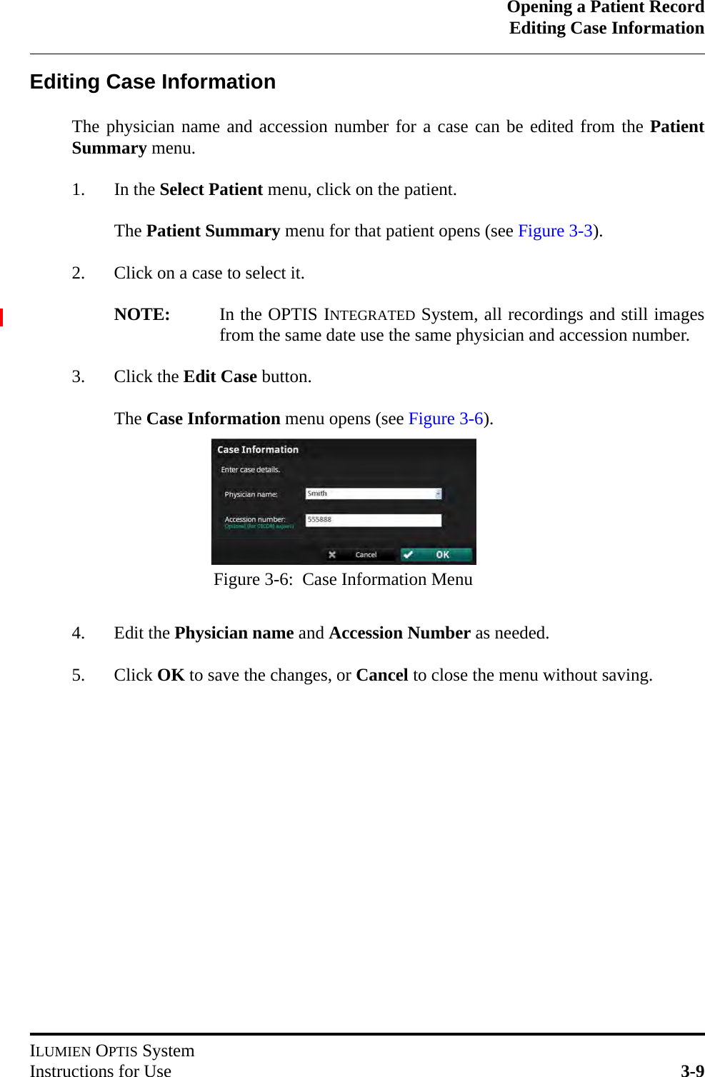 Opening a Patient RecordEditing Case InformationILUMIEN OPTIS SystemInstructions for Use 3-9Editing Case InformationThe physician name and accession number for a case can be edited from the PatientSummary menu.1. In the Select Patient menu, click on the patient.The Patient Summary menu for that patient opens (see Figure 3-3).2. Click on a case to select it. NOTE: In the OPTIS INTEGRATED System, all recordings and still imagesfrom the same date use the same physician and accession number.3. Click the Edit Case button.The Case Information menu opens (see Figure 3-6).4. Edit the Physician name and Accession Number as needed.5. Click OK to save the changes, or Cancel to close the menu without saving.Figure 3-6:  Case Information Menu