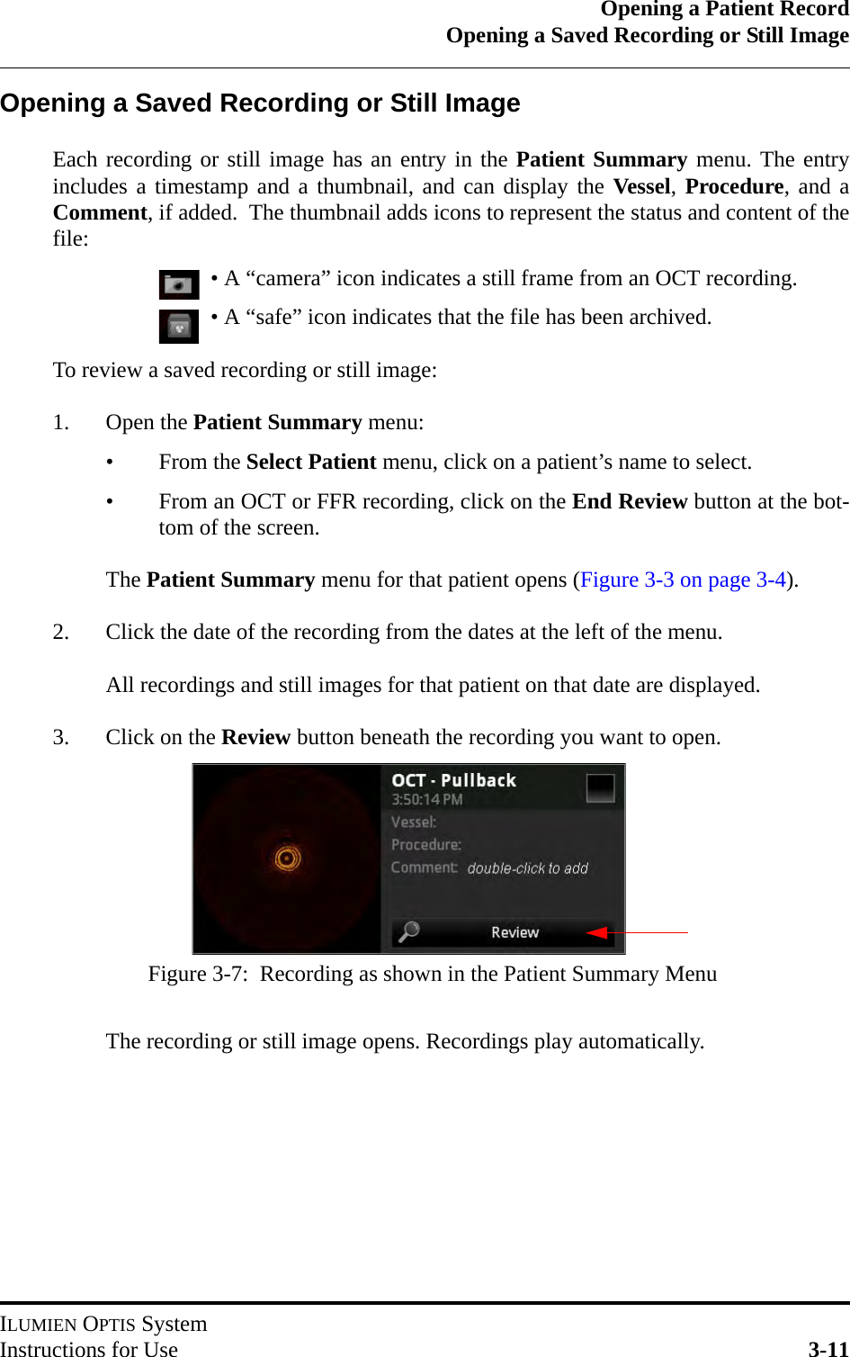 Opening a Patient RecordOpening a Saved Recording or Still ImageILUMIEN OPTIS SystemInstructions for Use 3-11Opening a Saved Recording or Still ImageEach recording or still image has an entry in the Patient Summary menu. The entryincludes a timestamp and a thumbnail, and can display the Vessel, Procedure, and aComment, if added.  The thumbnail adds icons to represent the status and content of thefile:• A “camera” icon indicates a still frame from an OCT recording.• A “safe” icon indicates that the file has been archived.To review a saved recording or still image:1. Open the Patient Summary menu:•From the Select Patient menu, click on a patient’s name to select.• From an OCT or FFR recording, click on the End Review button at the bot-tom of the screen.The Patient Summary menu for that patient opens (Figure 3-3 on page 3-4).2. Click the date of the recording from the dates at the left of the menu.All recordings and still images for that patient on that date are displayed.3. Click on the Review button beneath the recording you want to open.The recording or still image opens. Recordings play automatically.Figure 3-7:  Recording as shown in the Patient Summary Menu