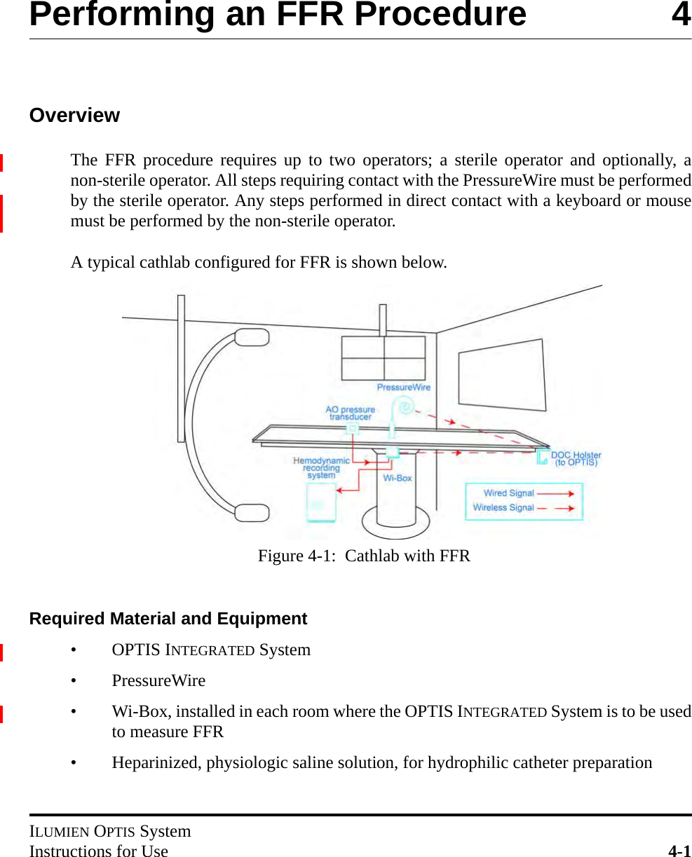 ILUMIEN OPTIS SystemInstructions for Use 4-1Performing an FFR Procedure 4OverviewThe FFR procedure requires up to two operators; a sterile operator and optionally, anon-sterile operator. All steps requiring contact with the PressureWire must be performedby the sterile operator. Any steps performed in direct contact with a keyboard or mousemust be performed by the non-sterile operator.A typical cathlab configured for FFR is shown below.Required Material and Equipment•OPTIS INTEGRATED System• PressureWire• Wi-Box, installed in each room where the OPTIS INTEGRATED System is to be usedto measure FFR• Heparinized, physiologic saline solution, for hydrophilic catheter preparationFigure 4-1:  Cathlab with FFR