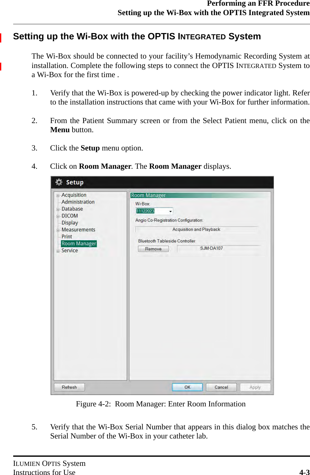 Performing an FFR ProcedureSetting up the Wi-Box with the OPTIS Integrated SystemILUMIEN OPTIS SystemInstructions for Use 4-3Setting up the Wi-Box with the OPTIS INTEGRATED SystemThe Wi-Box should be connected to your facility’s Hemodynamic Recording System atinstallation. Complete the following steps to connect the OPTIS INTEGRATED System toa Wi-Box for the first time .1. Verify that the Wi-Box is powered-up by checking the power indicator light. Referto the installation instructions that came with your Wi-Box for further information.2. From the Patient Summary screen or from the Select Patient menu, click on theMenu button.3. Click the Setup menu option.4. Click on Room Manager. The Room Manager displays.5. Verify that the Wi-Box Serial Number that appears in this dialog box matches theSerial Number of the Wi-Box in your catheter lab. Figure 4-2:  Room Manager: Enter Room Information