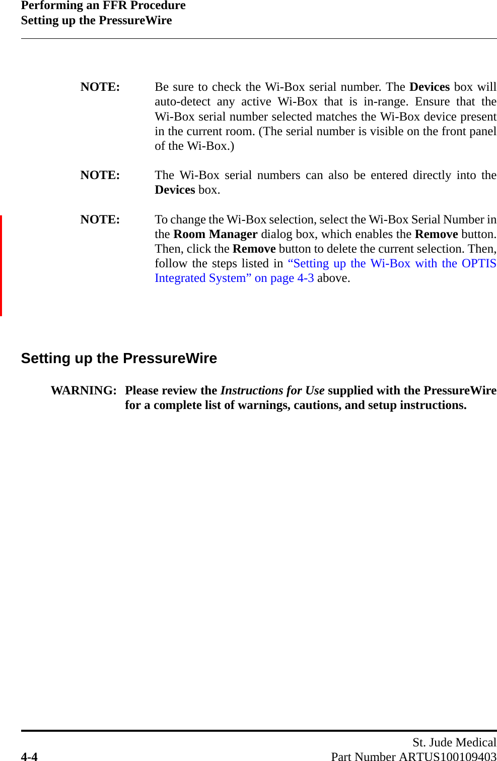 Performing an FFR ProcedureSetting up the PressureWireSt. Jude Medical4-4 Part Number ARTUS100109403NOTE: Be sure to check the Wi-Box serial number. The Devices box willauto-detect any active Wi-Box that is in-range. Ensure that theWi-Box serial number selected matches the Wi-Box device presentin the current room. (The serial number is visible on the front panelof the Wi-Box.)NOTE: The Wi-Box serial numbers can also be entered directly into theDevices box.NOTE: To change the Wi-Box selection, select the Wi-Box Serial Number inthe Room Manager dialog box, which enables the Remove button.Then, click the Remove button to delete the current selection. Then,follow the steps listed in “Setting up the Wi-Box with the OPTISIntegrated System” on page 4-3 above.Setting up the PressureWireWARNING: Please review the Instructions for Use supplied with the PressureWirefor a complete list of warnings, cautions, and setup instructions.