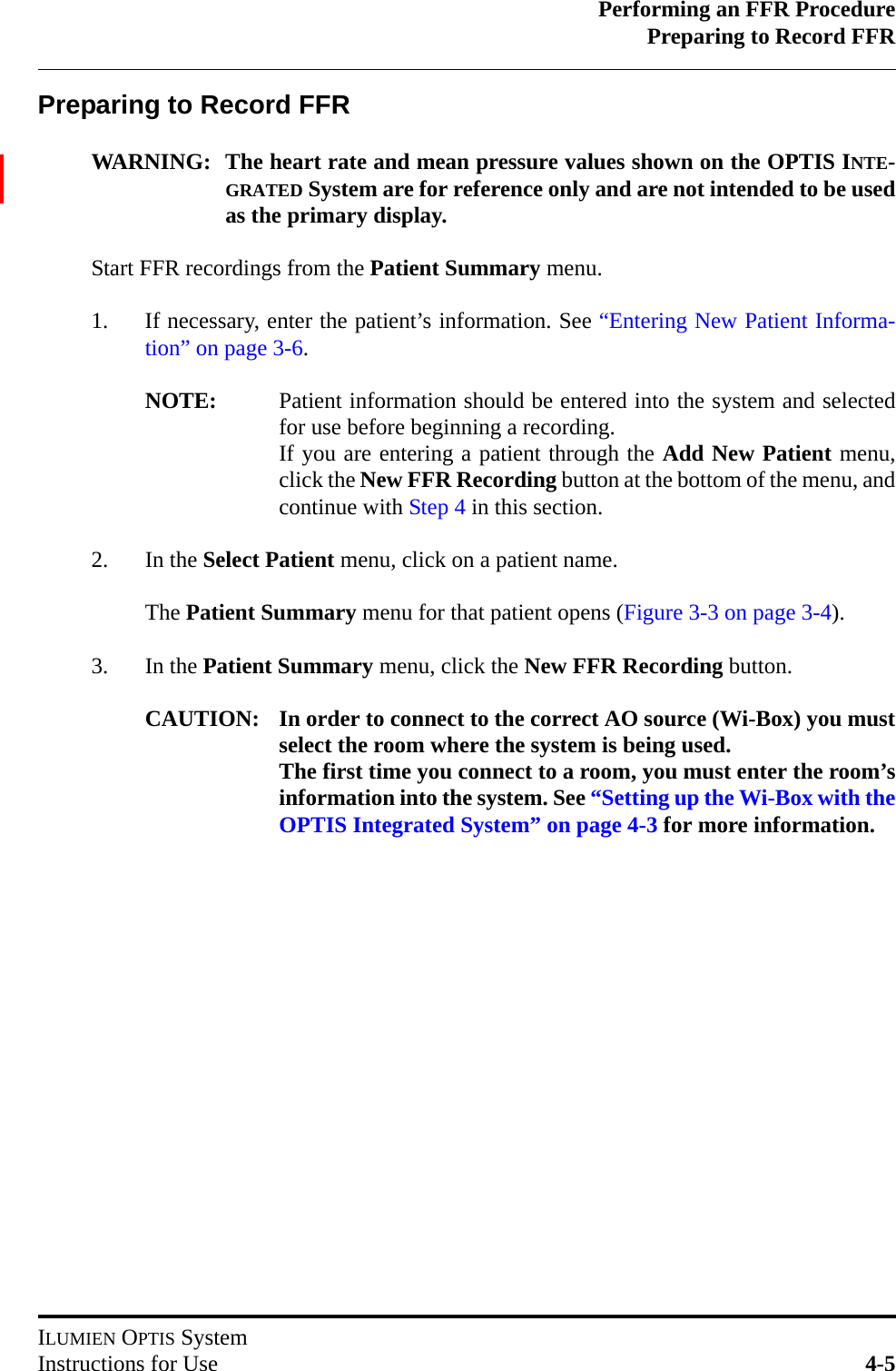 Performing an FFR ProcedurePreparing to Record FFRILUMIEN OPTIS SystemInstructions for Use 4-5Preparing to Record FFRWARNING: The heart rate and mean pressure values shown on the OPTIS INTE-GRATED System are for reference only and are not intended to be usedas the primary display.Start FFR recordings from the Patient Summary menu.1. If necessary, enter the patient’s information. See “Entering New Patient Informa-tion” on page 3-6.NOTE: Patient information should be entered into the system and selectedfor use before beginning a recording.If you are entering a patient through the Add New Patient menu,click the New FFR Recording button at the bottom of the menu, andcontinue with Step 4 in this section.2. In the Select Patient menu, click on a patient name.The Patient Summary menu for that patient opens (Figure 3-3 on page 3-4).3. In the Patient Summary menu, click the New FFR Recording button.CAUTION: In order to connect to the correct AO source (Wi-Box) you mustselect the room where the system is being used.The first time you connect to a room, you must enter the room’sinformation into the system. See “Setting up the Wi-Box with theOPTIS Integrated System” on page 4-3 for more information.