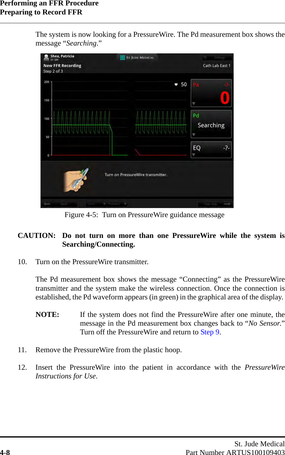 Performing an FFR ProcedurePreparing to Record FFRSt. Jude Medical4-8 Part Number ARTUS100109403The system is now looking for a PressureWire. The Pd measurement box shows themessage “Searching.”CAUTION: Do not turn on more than one PressureWire while the system isSearching/Connecting.10. Turn on the PressureWire transmitter.The Pd measurement box shows the message “Connecting” as the PressureWiretransmitter and the system make the wireless connection. Once the connection isestablished, the Pd waveform appears (in green) in the graphical area of the display. NOTE: If the system does not find the PressureWire after one minute, themessage in the Pd measurement box changes back to “No Sensor.”Turn off the PressureWire and return to Step 9.11. Remove the PressureWire from the plastic hoop.12. Insert the PressureWire into the patient in accordance with the PressureWireInstructions for Use.Figure 4-5:  Turn on PressureWire guidance message